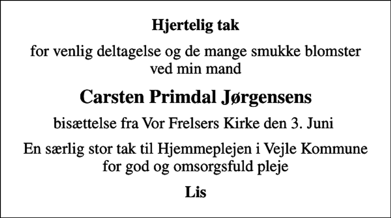 <p>Hjertelig tak<br />for venlig deltagelse og de mange smukke blomster ved min mand<br />Carsten Primdal Jørgensens<br />bisættelse fra Vor Frelsers Kirke den 3. Juni<br />En særlig stor tak til Hjemmeplejen i Vejle Kommune for god og omsorgsfuld pleje<br />Lis</p>