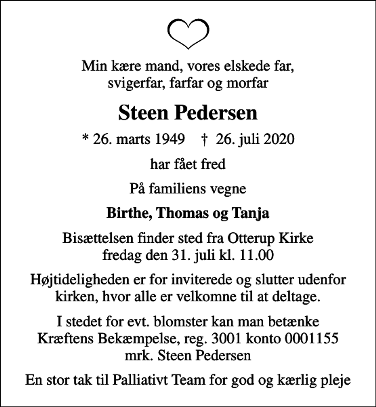 <p>Min kære mand, vores elskede far, svigerfar, farfar og morfar<br />Steen Pedersen<br />* 26. marts 1949 ✝ 26. juli 2020<br />har fået fred<br />På familiens vegne<br />Birthe, Thomas og Tanja<br />Bisættelsen finder sted fra Otterup Kirke fredag den 31. juli kl. 11.00<br />Højtideligheden er for inviterede og slutter udenfor kirken, hvor alle er velkomne til at deltage.<br />I stedet for evt. blomster kan man betænke<br />Kræftens Bekæmpelse reg.3001konto0001155mrk. Steen<br />Pedersen<br />En stor tak til Palliativt Team for god og kærlig pleje</p>