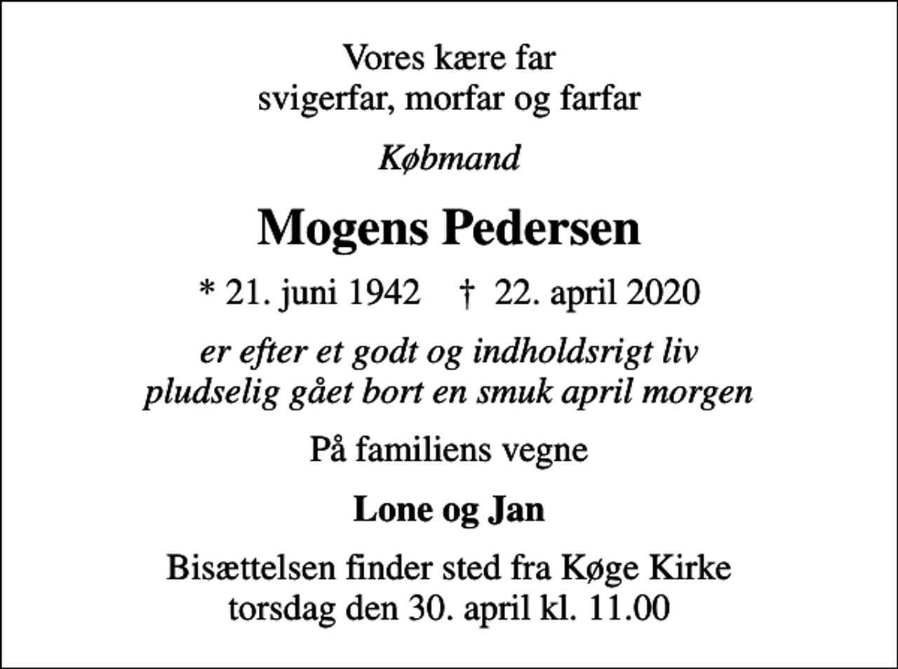 <p>Vores kære far svigerfar, morfar og farfar<br />Købmand<br />Mogens Pedersen<br />* 21. juni 1942 ✝ 22. april 2020<br />er efter et godt og indholdsrigt liv pludselig gået bort en smuk april morgen<br />På familiens vegne<br />Lone og Jan<br />Bisættelsen finder sted fra Køge Kirke torsdag den 30. april kl. 11.00</p>