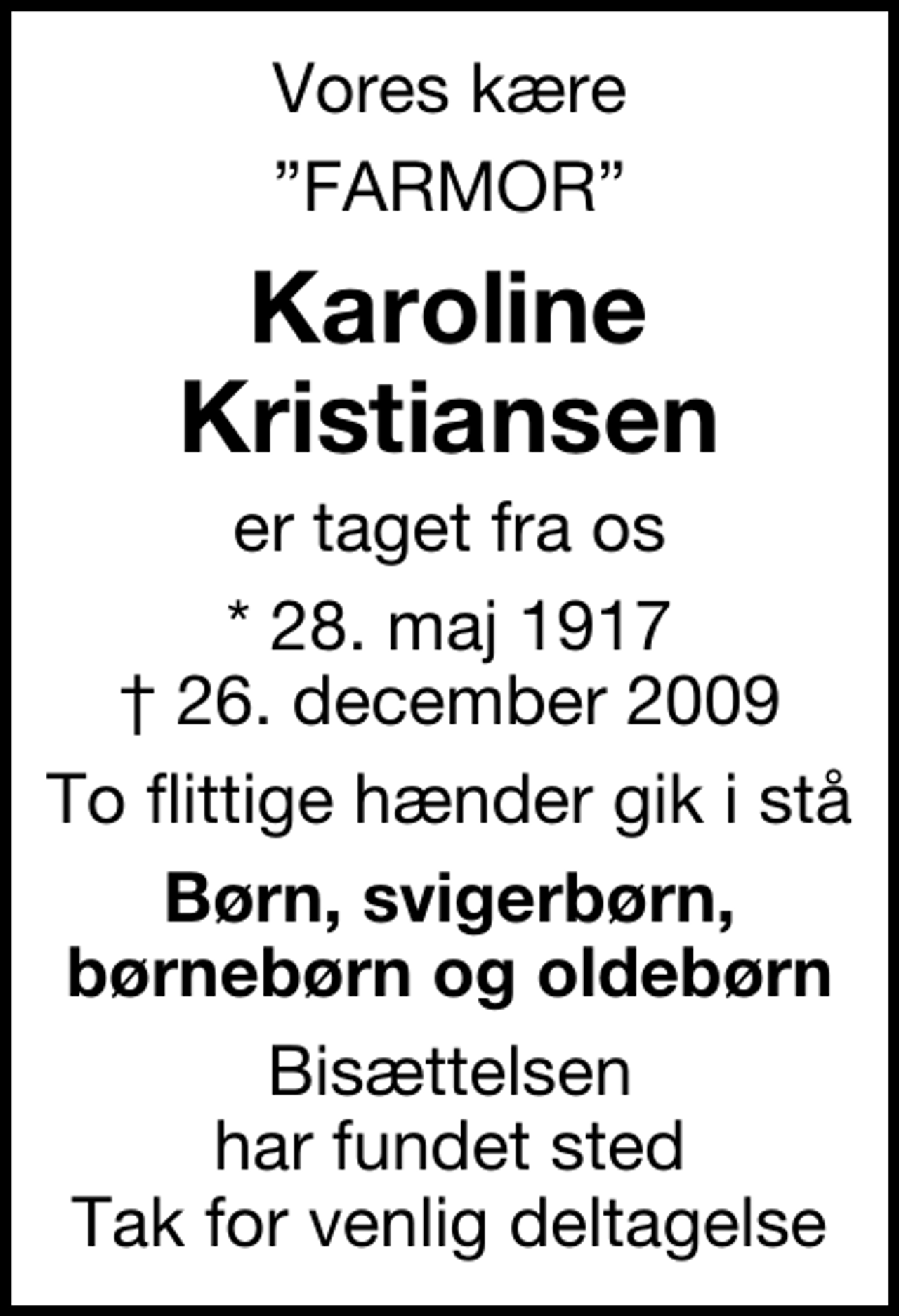<p>Vores kære<br />FARMOR<br />Karoline Kristiansen<br />er taget fra os<br />* 28. maj 1917<br />✝ 26. december 2009<br />To flittige hænder gik i stå<br />Børn, svigerbørn, børnebørn og oldebørn<br />Bisættelsen har fundet sted Tak for venlig deltagelse</p>