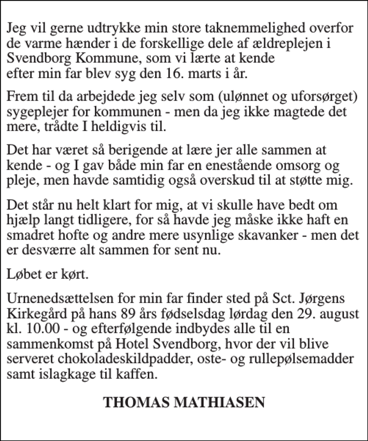 <p>Jeg vil gerne udtrykke min store taknemmelighed overfor de varme hænder i de forskellige dele af ældreplejen i Svendborg Kommune, som vi lærte at kende efter min far blev syg den 16. marts i år.<br />Frem til da arbejdede jeg selv som (ulønnet og uforsørget) sygeplejer for kommunen, - men da jeg ikke magtede det mere, trådte I heldigvis til.<br />Det har været så berigende at lære jer alle sammen at kende og I gav både min far en enestående omsorg og pleje, men havde samtidig også overskud til at støtte mig.<br />Det står nu helt klart for mig, at vi skulle have bedt om hjælp langt tidligere, for så havde jeg måske ikke haft en smadret hofte og andre mere usynlige skavanker, - men det er desværre alt sammen for sent nu.<br />Løbet er kørt.<br />Urnenedsættelsen for min far finder sted på Sct. Jørgens Kirkegård på hans 89 års fødselsdag lørdag den 29. august kl. 10.00 - og efterfølgende indbydes alle til en sammenkomst på Hotel Svendborg, hvor der vil blive serveret chokoladeskildpadder, oste- og rullepølsemadder samt islagkage til kaffen.<br />THOMAS MATHIASEN</p>