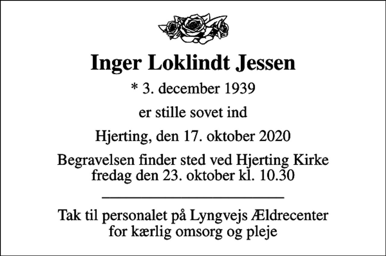 <p>Inger Loklindt Jessen<br />* 3. december 1939<br />er stille sovet ind<br />Hjerting, den 17. oktober 2020<br />Begravelsen finder sted ved Hjerting Kirke fredag den 23. oktober kl. 10.30 _______________________<br />Tak til personalet på Lyngvejs Ældrecenter for kærlig omsorg og pleje</p>
