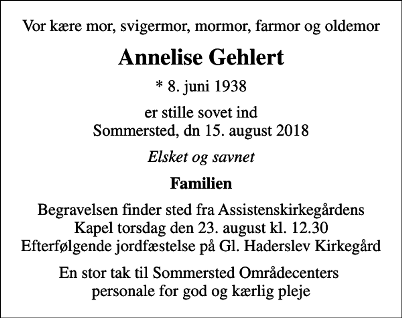 <p>Vor kære mor, svigermor, mormor, farmor og oldemor<br />Annelise Gehlert<br />* 8. juni 1938<br />er stille sovet ind Sommersted, dn 15. august 2018<br />Elsket og savnet<br />Familien<br />Begravelsen finder sted fra Assistenskirkegårdens Kapel torsdag den 23. august kl. 12.30 Efterfølgende jordfæstelse på Gl. Haderslev Kirkegård<br />En stor tak til Sommersted Områdecenters personale for god og kærlig pleje</p>