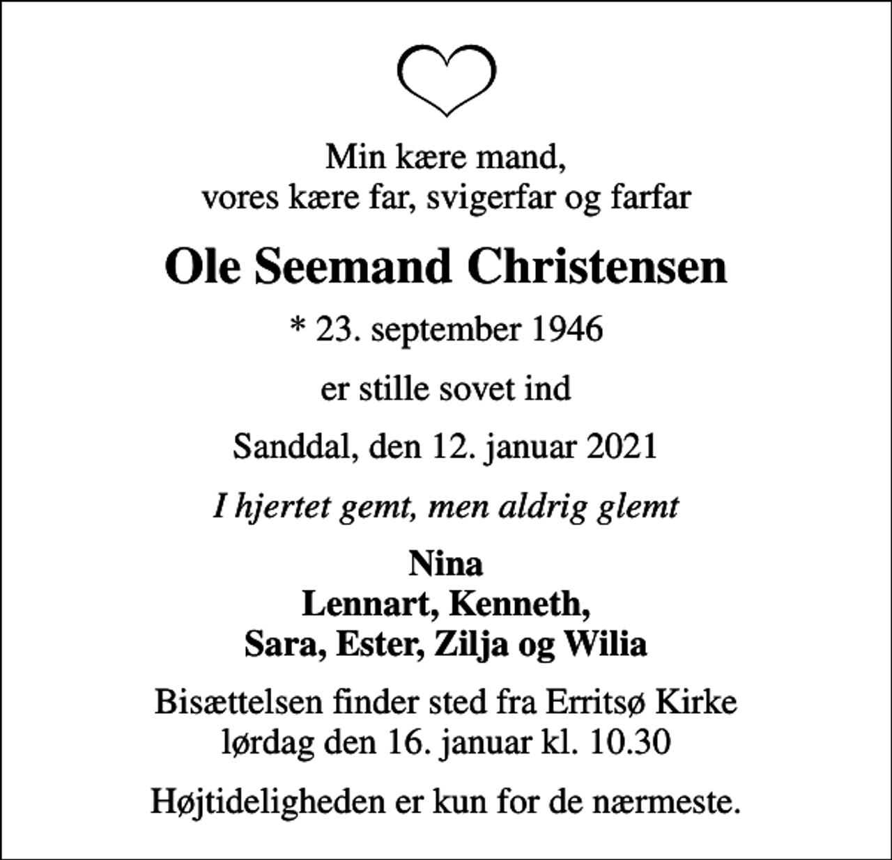<p>Min kære mand, vores kære far, svigerfar og farfar<br />Ole Seemand Christensen<br />* 23. september 1946<br />er stille sovet ind<br />Sanddal, den 12. januar 2021<br />I hjertet gemt, men aldrig glemt<br />Nina Lennart, Kenneth, Sara, Ester, Zilja og Wilia<br />Bisættelsen finder sted fra Erritsø Kirke lørdag den 16. januar kl. 10.30<br />Højtideligheden er kun for de nærmeste.</p>