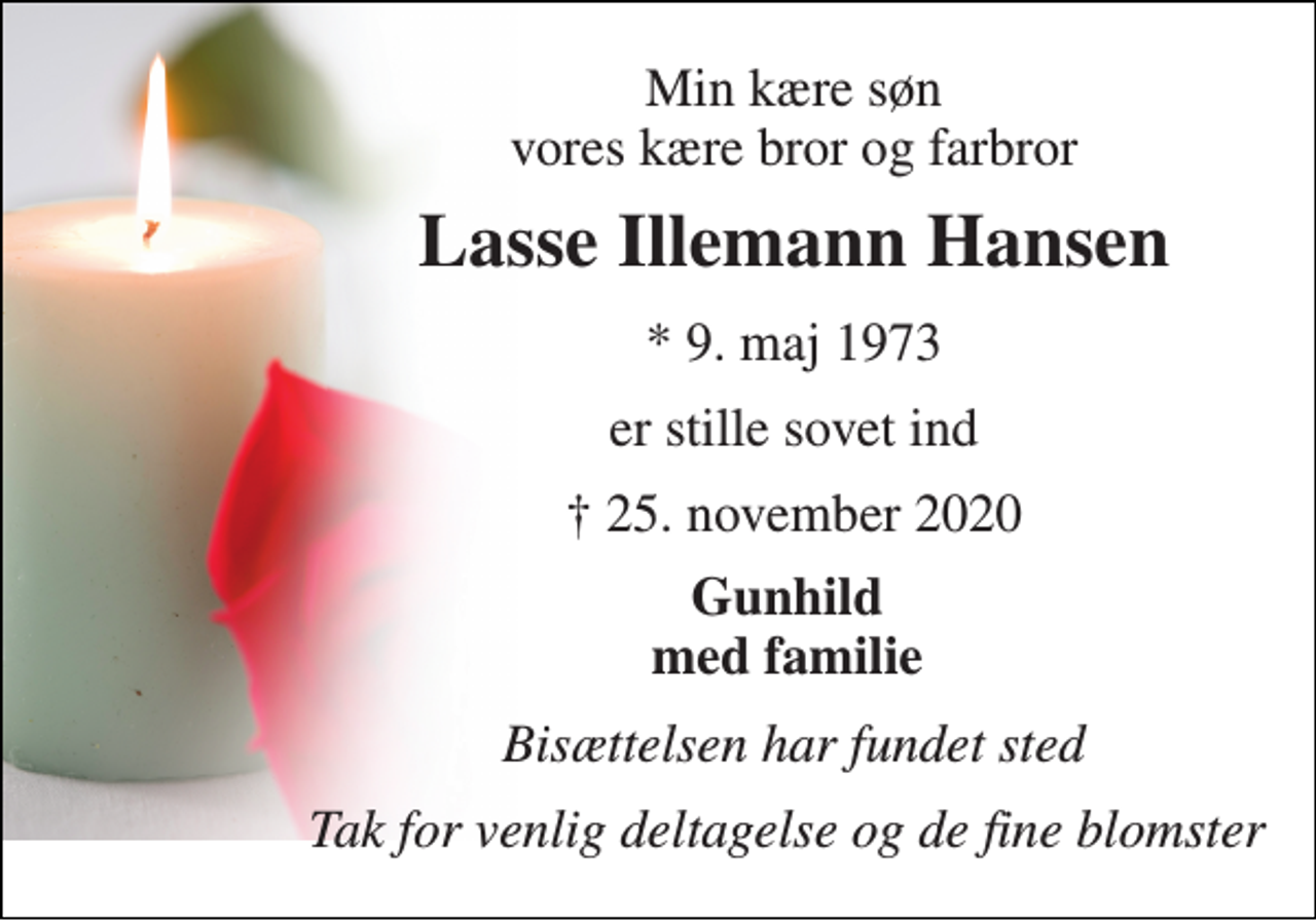 <p>Min kære søn vores kære bror og farbror<br />Lasse Illemann Hansen<br />* 9. maj 1973<br />er stille sovet ind<br />✝​ 25. november 2020​<br />Gunhild med familie<br />Bisættelsen har fundet sted<br />Tak for venlig deltagelse og de fine blomster</p>