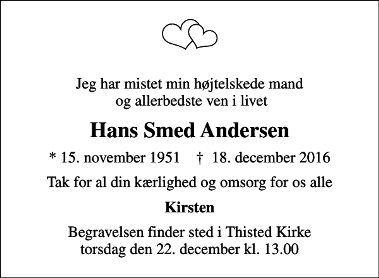 <p>Jeg har mistet min højtelskede mand og allerbedste ven i livet<br />Hans Smed Andersen<br />* 15. november 1951 ✝ 18. december 2016<br />Tak for al din kærlighed og omsorg for os alle<br />Kirsten<br />Begravelsen finder sted i Thisted Kirke torsdag den 22. december kl. 13.00</p>