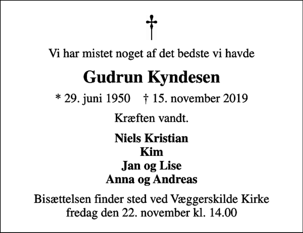 <p>Vi har mistet noget af det bedste vi havde<br />Gudrun Kyndesen<br />* 29. juni 1950 ✝ 15. november 2019<br />Kræften vandt.<br />Niels Kristian Kim Jan og Lise Anna og Andreas<br />Bisættelsen finder sted ved Væggerskilde Kirke fredag den 22. november kl. 14.00</p>