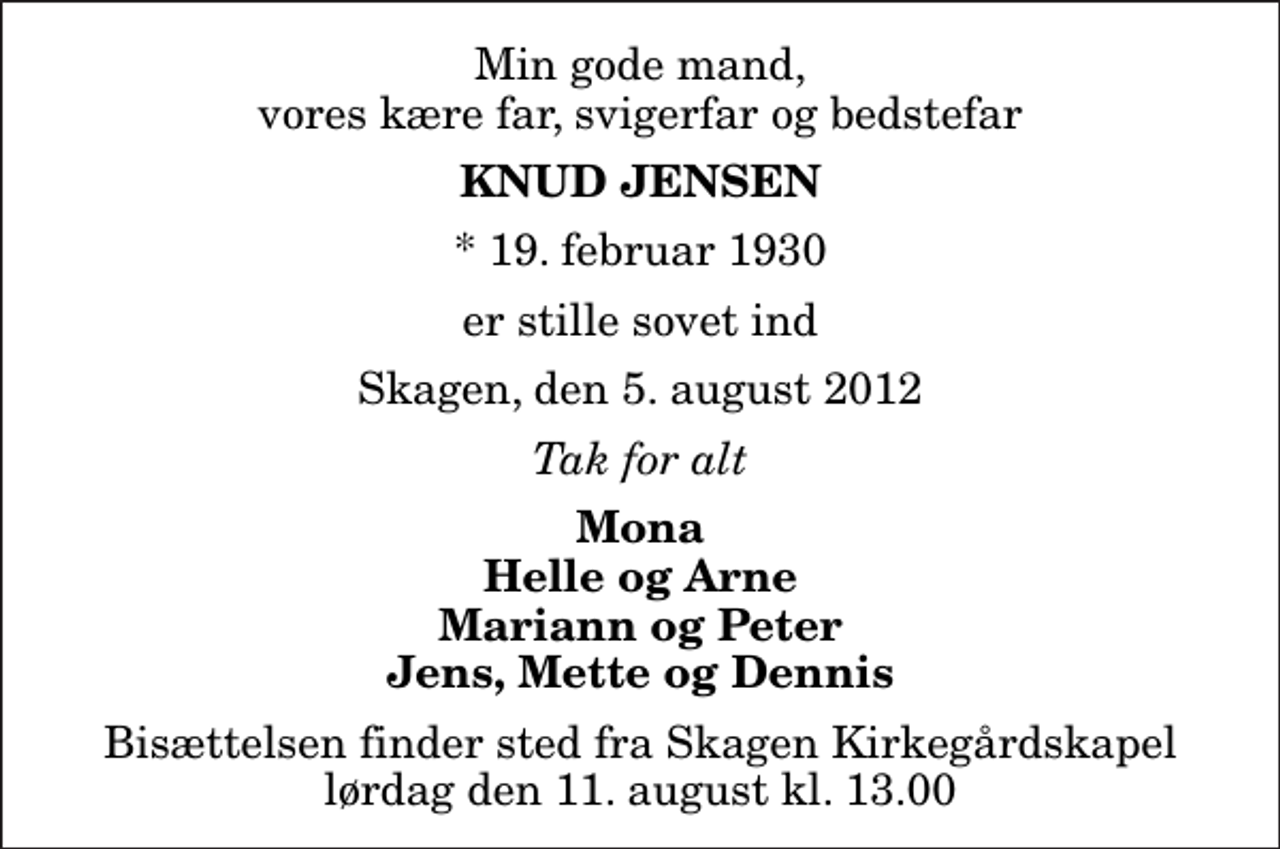<p>Min gode mand, vores kære far, svigerfar og bedstefar<br />Knud Jensen<br />* 19. februar 1930<br />er stille sovet ind<br />Skagen, den 5. august 2012<br />Tak for alt<br />Mona Helle og Arne Mariann og Peter Jens, Mette og Dennis<br />Bisættelsen finder sted fra Skagen Kirkegårdskapel lørdag den 11. august kl. 13.00</p>