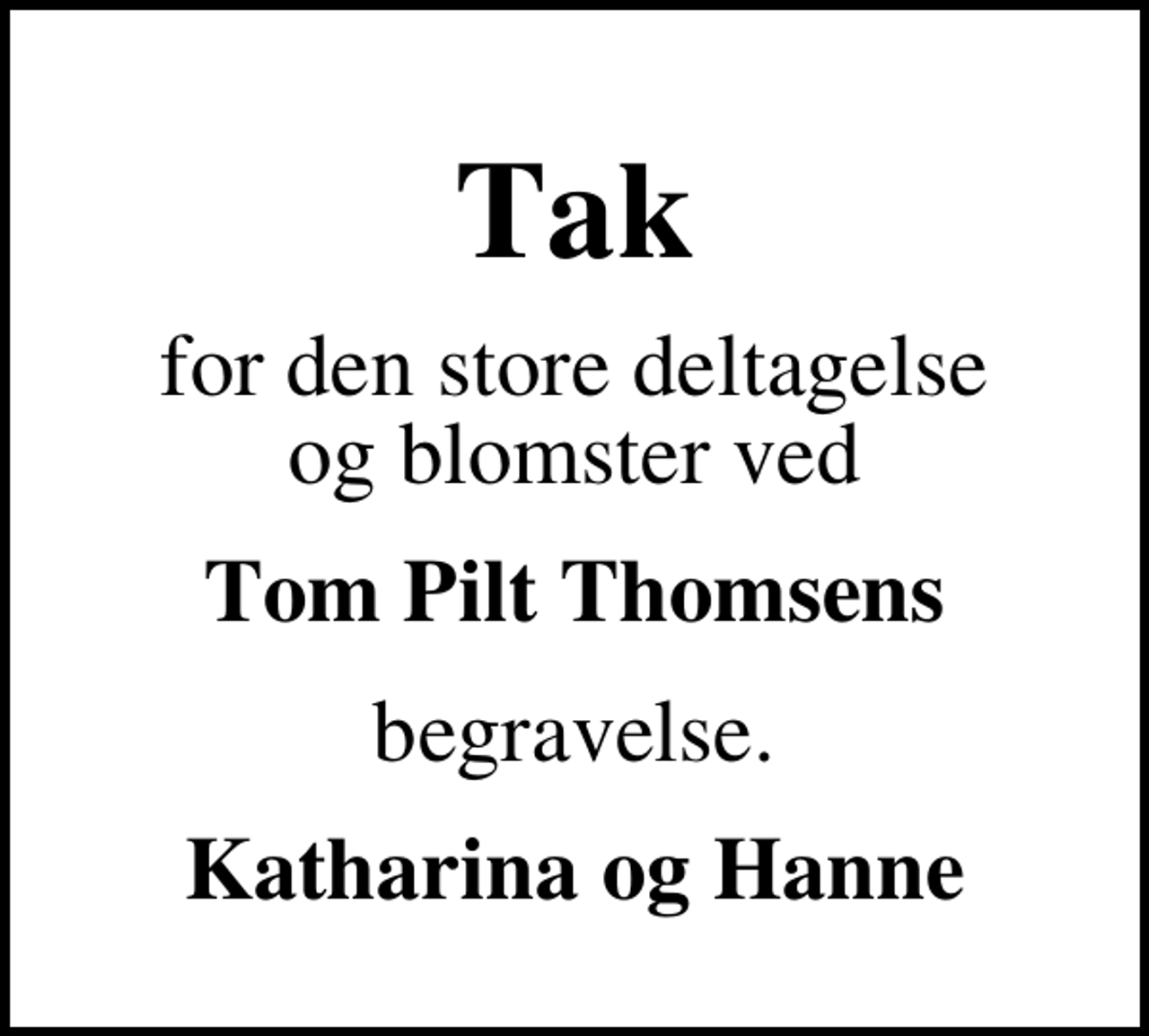 <p>Tak<br />for den store deltagelse og blomster ved<br />Tom Pilt Thomsens<br />begravelse.<br />Katharina og Hanne</p>