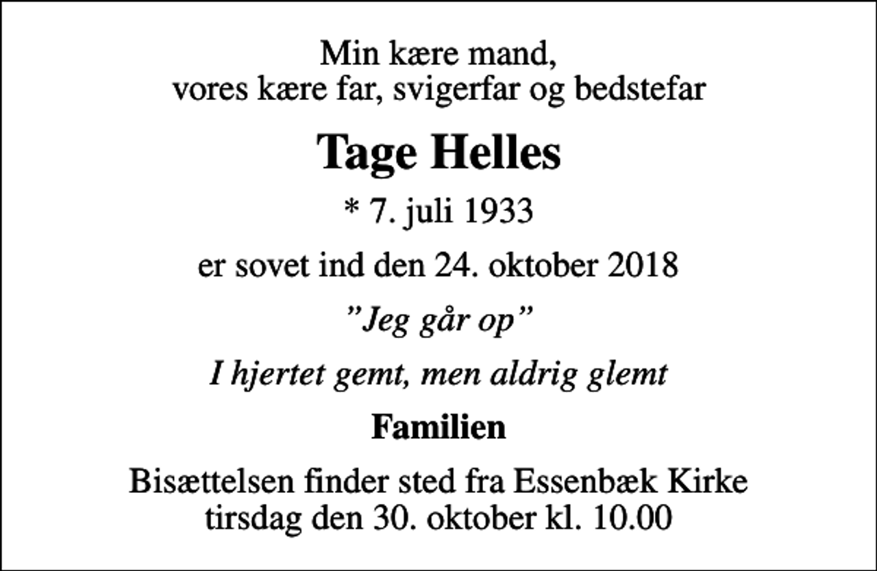 <p>Min kære mand, vores kære far, svigerfar og bedstefar<br />Tage Helles<br />* 7. juli 1933<br />er sovet ind den 24. oktober 2018<br />Jeg går op<br />I hjertet gemt, men aldrig glemt<br />Familien<br />Bisættelsen finder sted fra Essenbæk Kirke tirsdag den 30. oktober kl. 10.00</p>