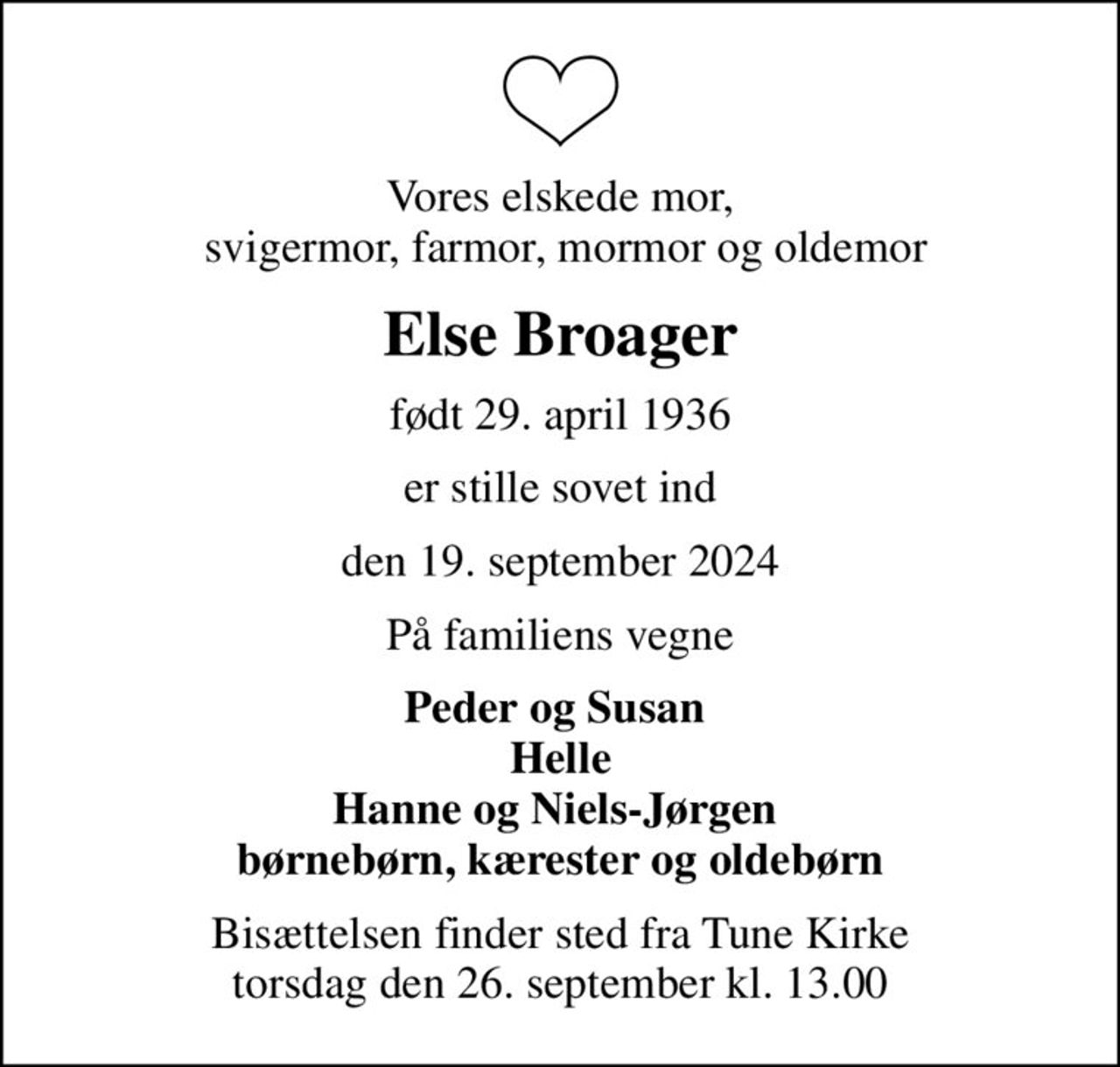 Vores elskede mor,  svigermor, farmor, mormor og oldemor
Else Broager
født 29. april 1936
er stille sovet ind
den 19. september 2024
På familiens vegne
Peder og Susan  Helle Hanne og Niels-Jørgen  børnebørn, kærester og oldebørn
Bisættelsen finder sted fra Tune Kirke  torsdag den 26. september kl. 13.00