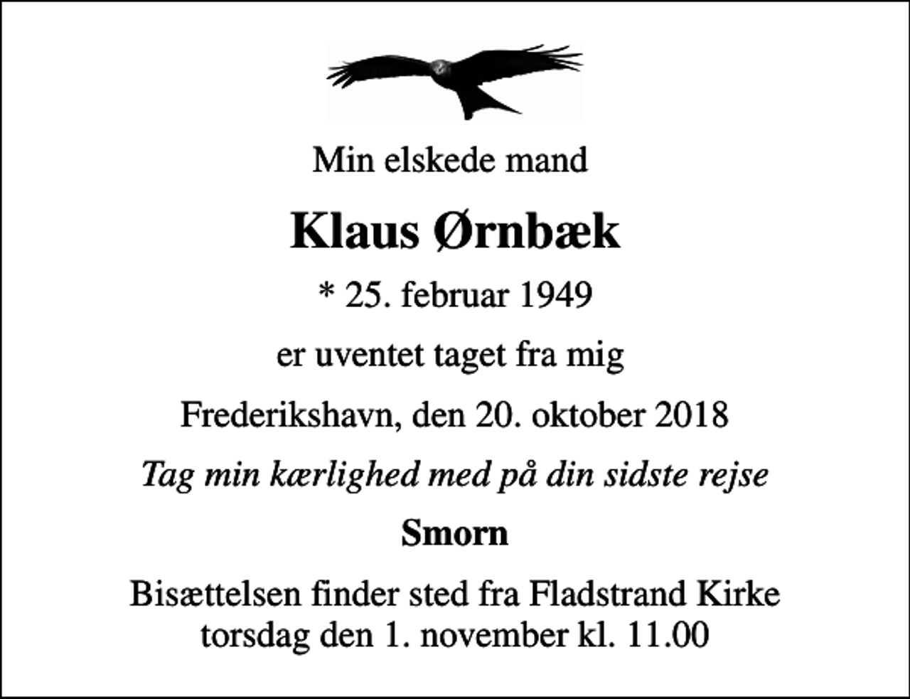 <p>Min elskede mand<br />Klaus Ørnbæk<br />* 25. februar 1949<br />er uventet taget fra mig<br />Frederikshavn, den 20. oktober 2018<br />Tag min kærlighed med på din sidste rejse<br />Smorn<br />Bisættelsen finder sted fra Fladstrand Kirke torsdag den 1. november kl. 11.00</p>