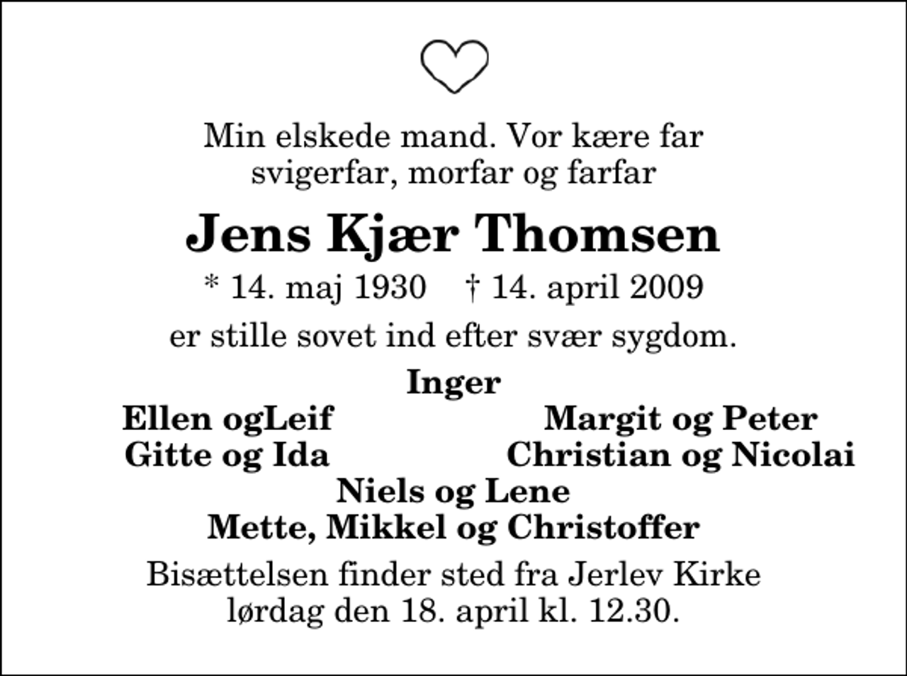 <p>Min elskede mand. Vor kære far svigerfar, morfar og farfar<br />Jens Kjær Thomsen<br />* 14. maj 1930 ✝ 14. april 2009<br />er stille sovet ind efter svær sygdom.<br />Inger<br />Ellen ogLeif<br />Margit og Peter<br />Gitte og Ida<br />Christian og Nicolai<br />Bisættelsen finder sted fra Jerlev Kirke lørdag den 18. april kl. 12.30</p>