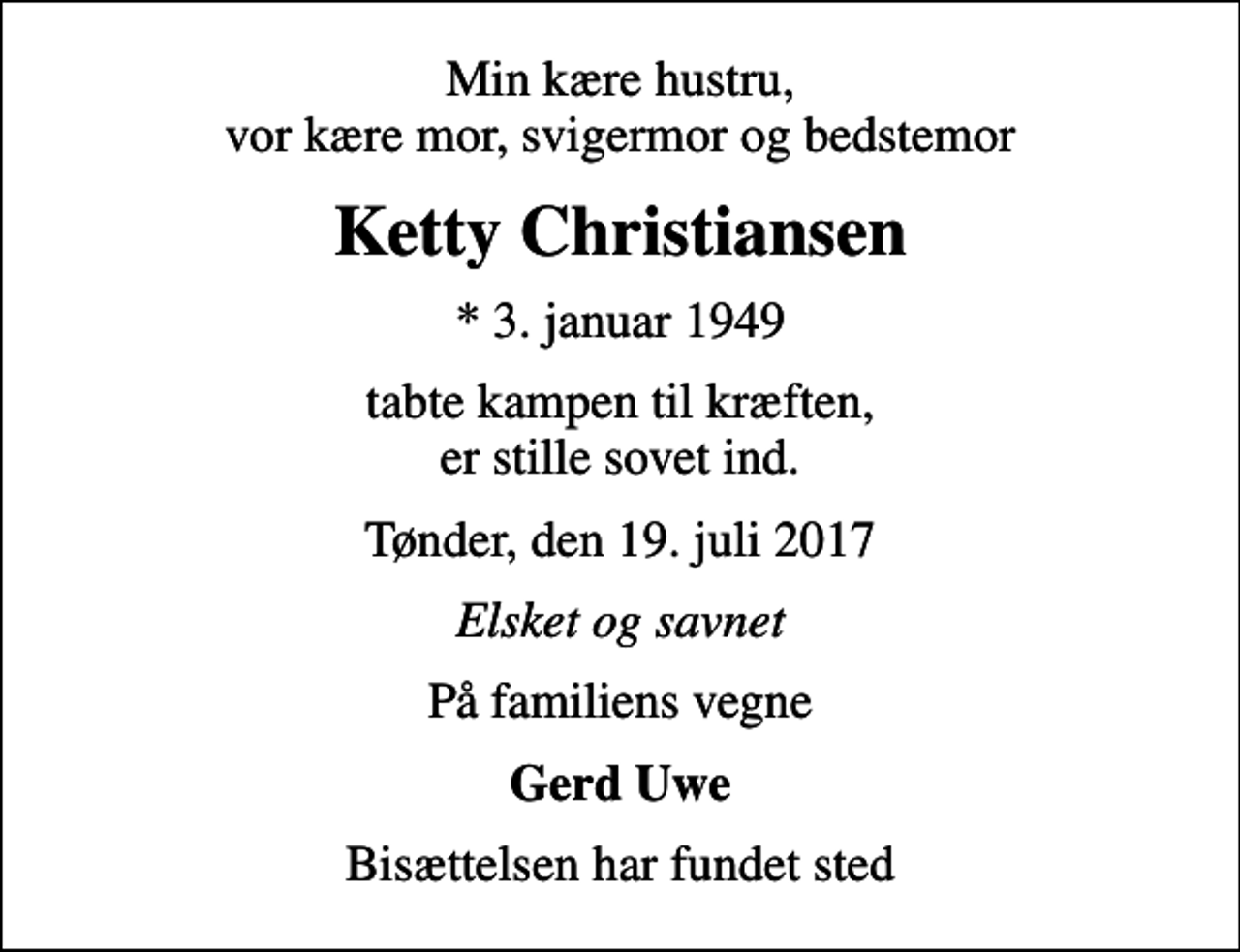 <p>Min kære hustru, vor kære mor, svigermor og bedstemor<br />Ketty Christiansen<br />* 3. januar 1949<br />tabte kampen til kræften, er stille sovet ind.<br />Tønder, den 19. juli 2017<br />Elsket og savnet<br />På familiens vegne<br />Gerd Uwe<br />Bisættelsen har fundet sted</p>