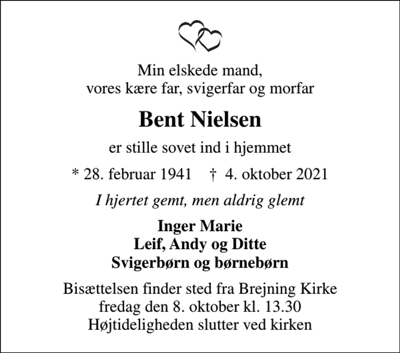 <p>Min elskede mand, vores kære far, svigerfar og morfar<br />Bent Nielsen<br />er stille sovet ind i hjemmet<br />* 28. februar 1941 ✝ 4. oktober 2021<br />I hjertet gemt, men aldrig glemt<br />Inger Marie Leif, Andy og Ditte Svigerbørn og børnebørn<br />Bisættelsen finder sted fra Brejning Kirke fredag den 8. oktober kl. 13.30 Højtideligheden slutter ved kirken</p>