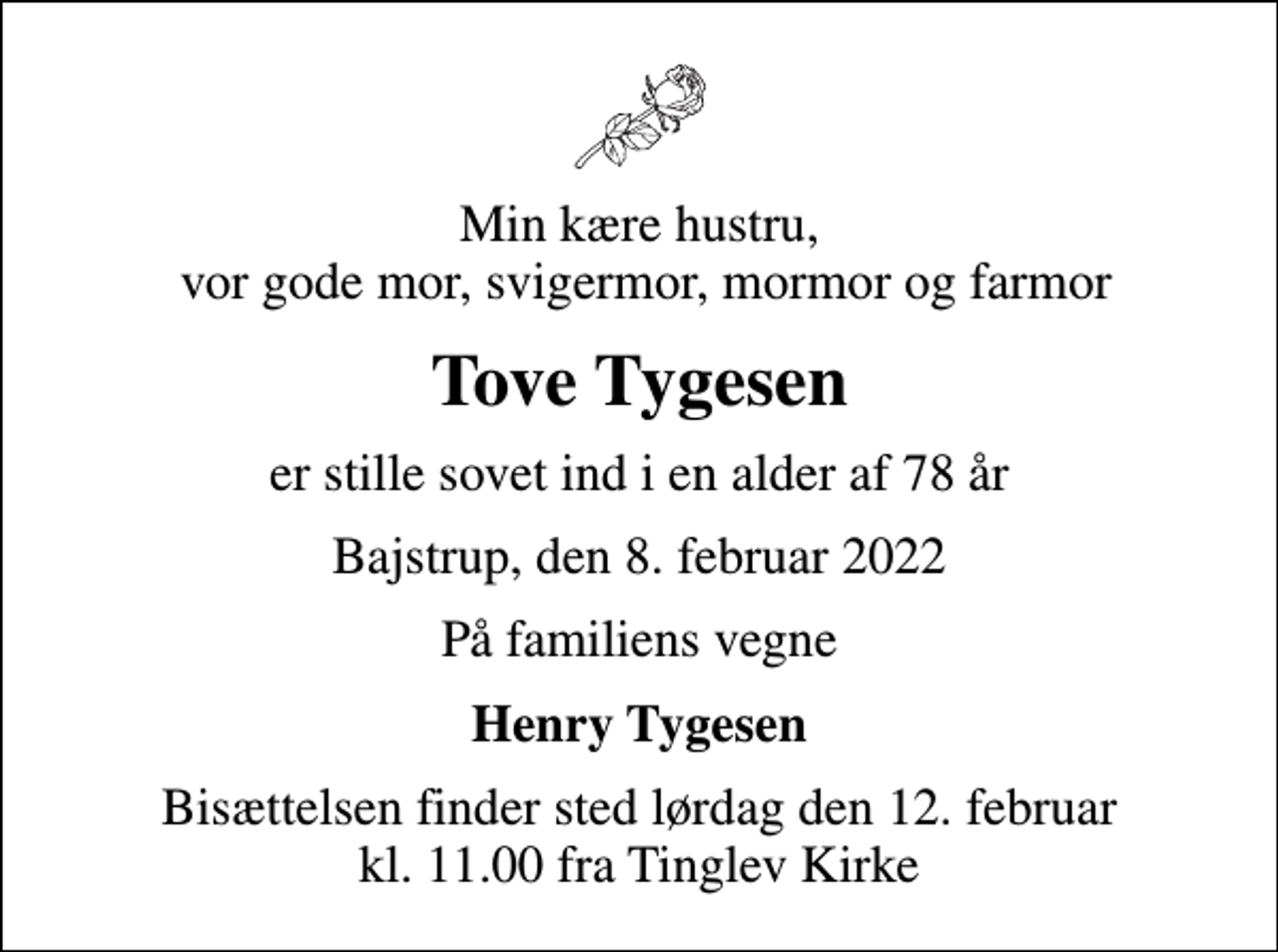 <p>Min kære hustru, vor gode mor, svigermor, mormor og farmor<br />Tove Tygesen<br />er stille sovet ind i en alder af 78 år<br />Bajstrup, den 8. februar 2022<br />På familiens vegne<br />Henry Tygesen<br />Bisættelsen finder sted lørdag den 12. februar kl. 11.00 fra Tinglev Kirke</p>