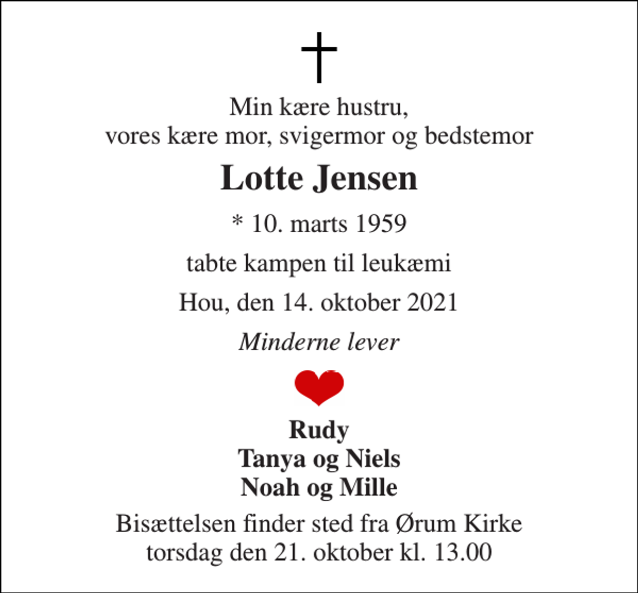 <p>Min kære hustru, vores kære mor, svigermor og bedstemor<br />Lotte Jensen<br />*​ 10. marts 1959<br />tabte kampen til leukæmi<br />Hou, den 14. oktober 2021<br />Minderne lever<br />Rudy Tanya og Niels Noah og Mille<br />Bisættelsen finder sted fra Ørum Kirke torsdag den 21. oktober kl. 13.00</p>