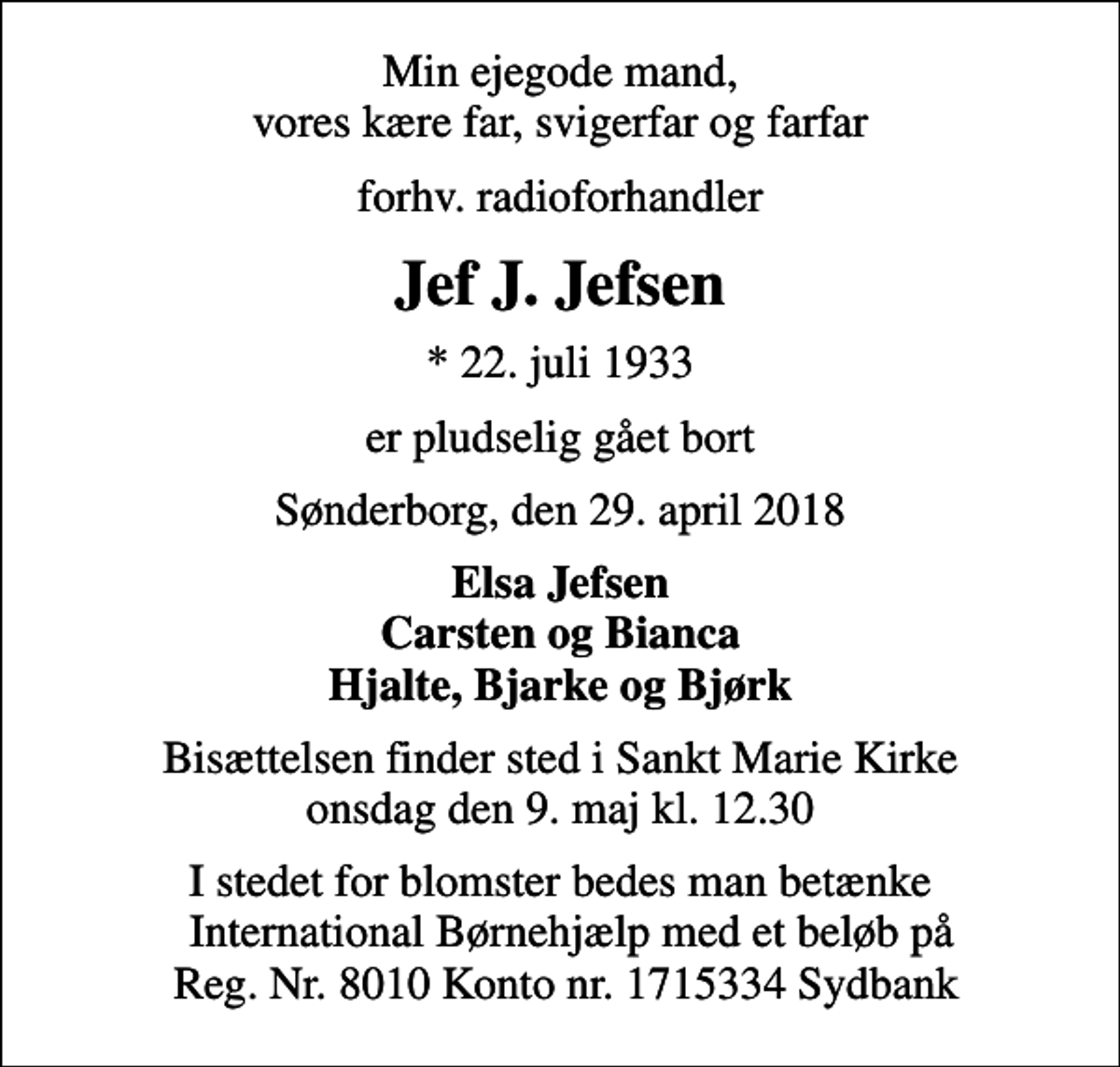<p>Min ejegode mand, vores kære far, svigerfar og farfar<br />forhv. radioforhandler<br />Jef J. Jefsen<br />* 22. juli 1933<br />er pludselig gået bort<br />Sønderborg, den 29. april 2018<br />Elsa Jefsen Carsten og Bianca Hjalte, Bjarke og Bjørk<br />Bisættelsen finder sted i Sankt Marie Kirke onsdag den 9. maj kl. 12.30<br />I stedet for blomster bedes man betænke International Børnehjælp med et beløb på Reg. Nr. 8010 Konto nr. 1715334 Sydbank</p>