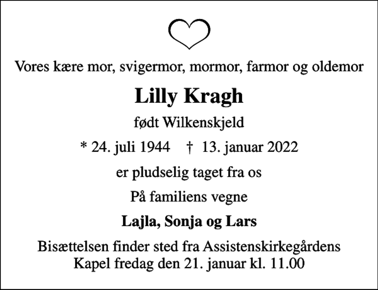 <p>Vores kære mor, svigermor, mormor, farmor og oldemor<br />Lilly Kragh<br />født Wilkenskjeld<br />* 24. juli 1944 ✝ 13. januar 2022<br />er pludselig taget fra os<br />På familiens vegne<br />Lajla, Sonja og Lars<br />Bisættelsen finder sted fra Assistenskirkegårdens Kapel fredag den 21. januar kl. 11.00</p>