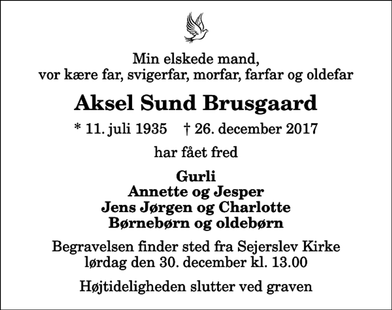 <p>Min elskede mand, vor kære far, svigerfar, morfar, farfar og oldefar<br />Aksel Sund Brusgaard<br />* 11. juli 1935 ✝ 26. december 2017<br />har fået fred<br />Gurli Annette og Jesper Jens Jørgen og Charlotte Børnebørn og oldebørn<br />Begravelsen finder sted fra Sejerslev Kirke lørdag den 30. december kl. 13.00 Højtideligheden slutter ved graven</p>
