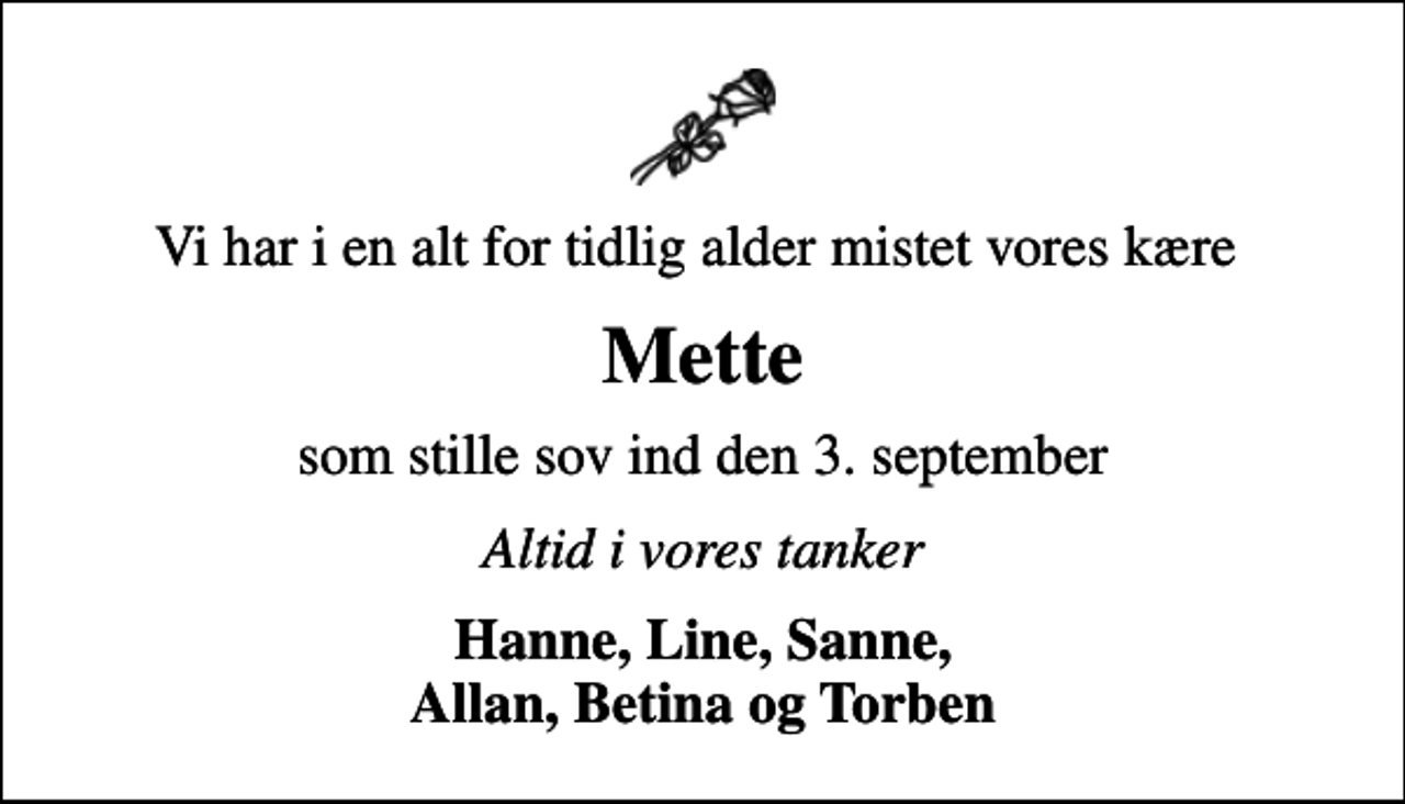 <p>Vi har i en alt for tidlig alder mistet vores kære<br />Mette<br />som stille sov ind den 3. september<br />Altid i vores tanker<br />Hanne, Line, Sanne, Allan, Betina og Torben</p>