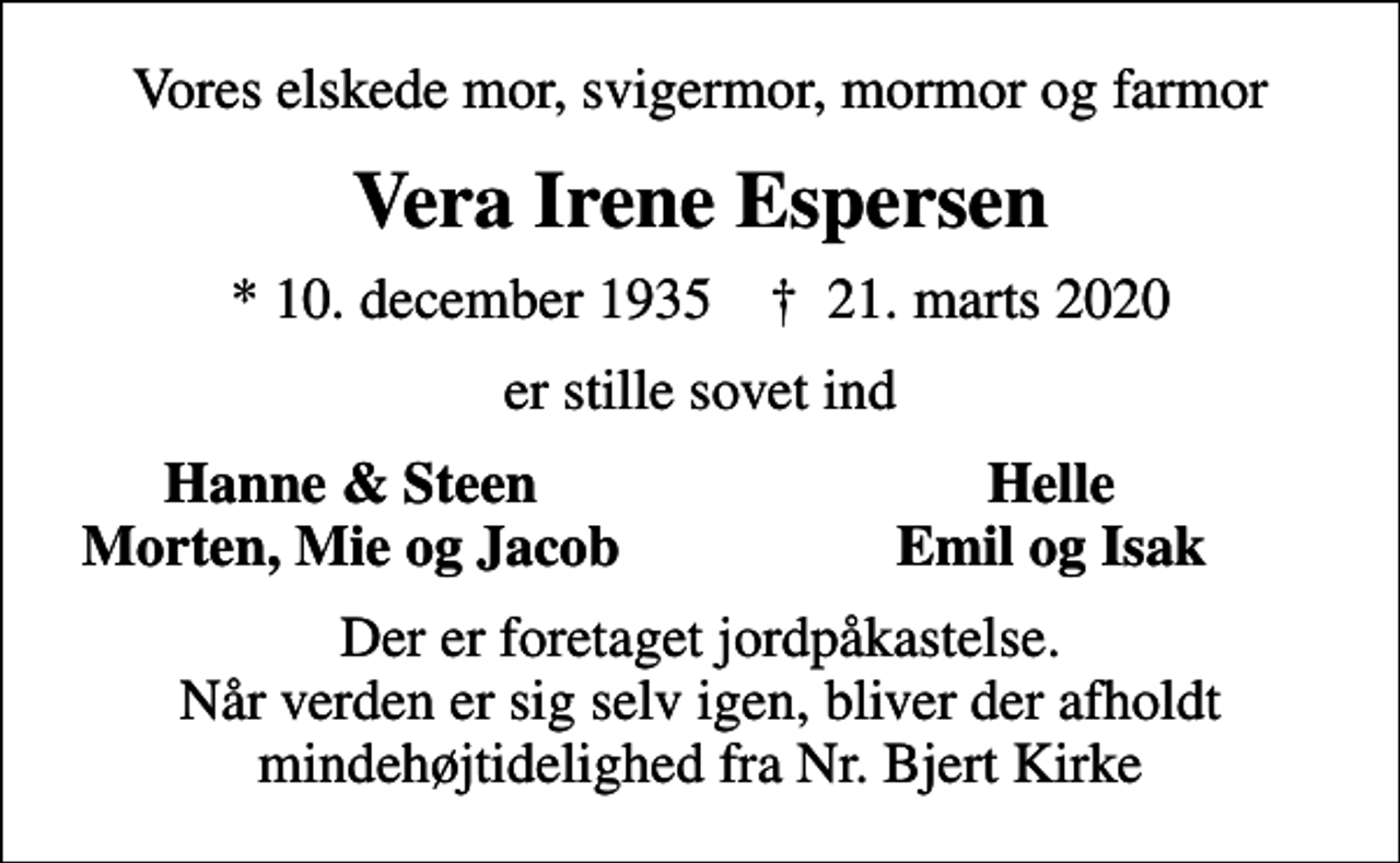 <p>Vores elskede mor, svigermor, mormor og farmor<br />Vera Irene Espersen<br />* 10. december 1935 ✝ 21. marts 2020<br />er stille sovet ind<br />Hanne &amp; Steen<br />Helle<br />Morten, Mie og Jacob<br />Emil og Isak<br />Der er foretaget jordpåkastelse. Når verden er sig selv igen, bliver der afholdt mindehøjtidelighed fra Nr. Bjert Kirke</p>