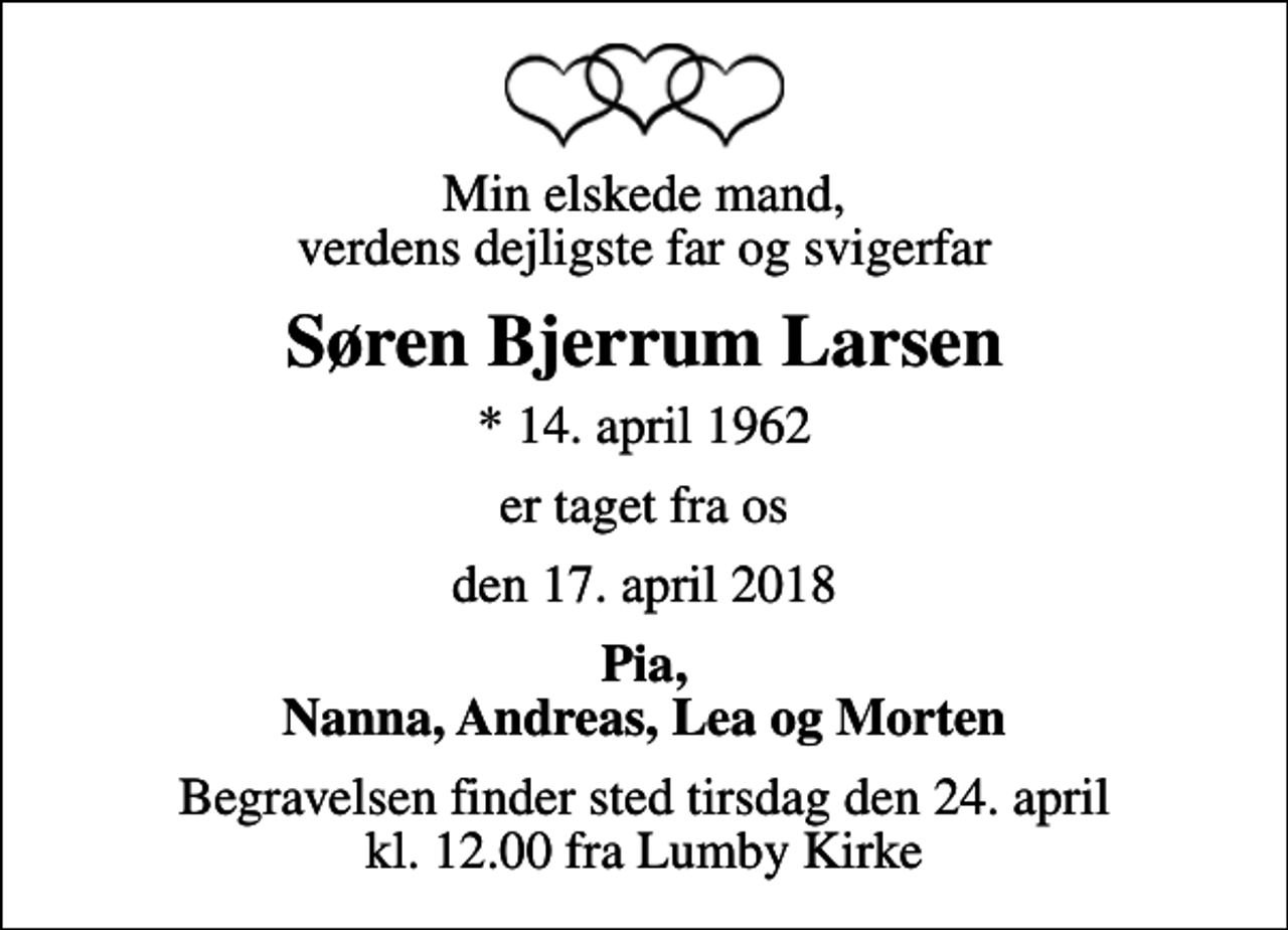 <p>Min elskede mand, verdens dejligste far og svigerfar<br />Søren Bjerrum Larsen<br />* 14. april 1962<br />er taget fra os<br />den 17. april 2018<br />Pia, Nanna, Andreas, Lea og Morten<br />Begravelsen finder sted tirsdag den 24. april kl. 12.00 fra Lumby Kirke</p>