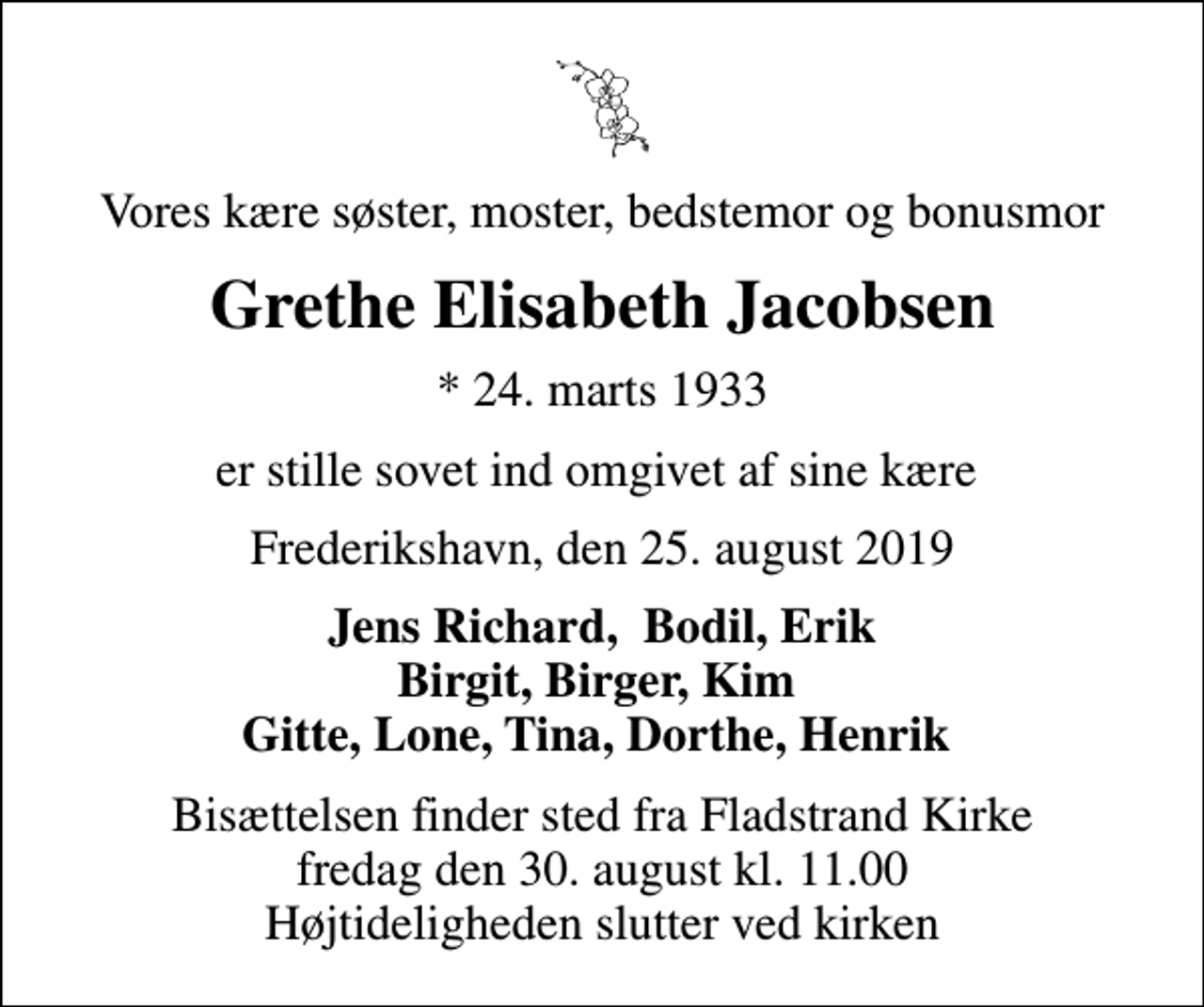 <p>Vores kære søster, moster, bedstemor og bonusmor<br />Grethe Elisabeth Jacobsen<br />* 24. marts 1933<br />er stille sovet ind omgivet af sine kære<br />Frederikshavn, den 25. august 2019<br />Jens Richard, Bodil, Erik Birgit, Birger, Kim Gitte, Lone, Tina, Dorthe, Henrik<br />Bisættelsen finder sted fra Fladstrand Kirke fredag den 30. august kl. 11.00 Højtideligheden slutter ved kirken</p>