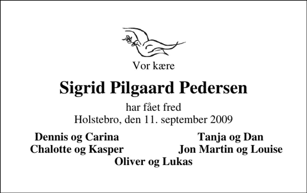<p>Vor kære<br />Sigrid Pilgaard Pedersen<br />har fået fred Holstebro, den 11. september 2009<br />Dennis og Carina<br />Tanja og Dan<br />Chalotte og Kasper<br />Jon Martin og Louise</p>
