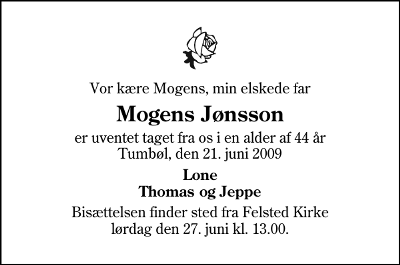 <p>Vor kære Mogens, min elskede far<br />Mogens Jønsson<br />er uventet taget fra os i en alder af 44 år Tumbøl, den 21. juni 2009<br />Lone Thomas og Jeppe<br />Bisættelsen finder sted fra Felsted Kirke lørdag den 27. juni kl. 13.00</p>