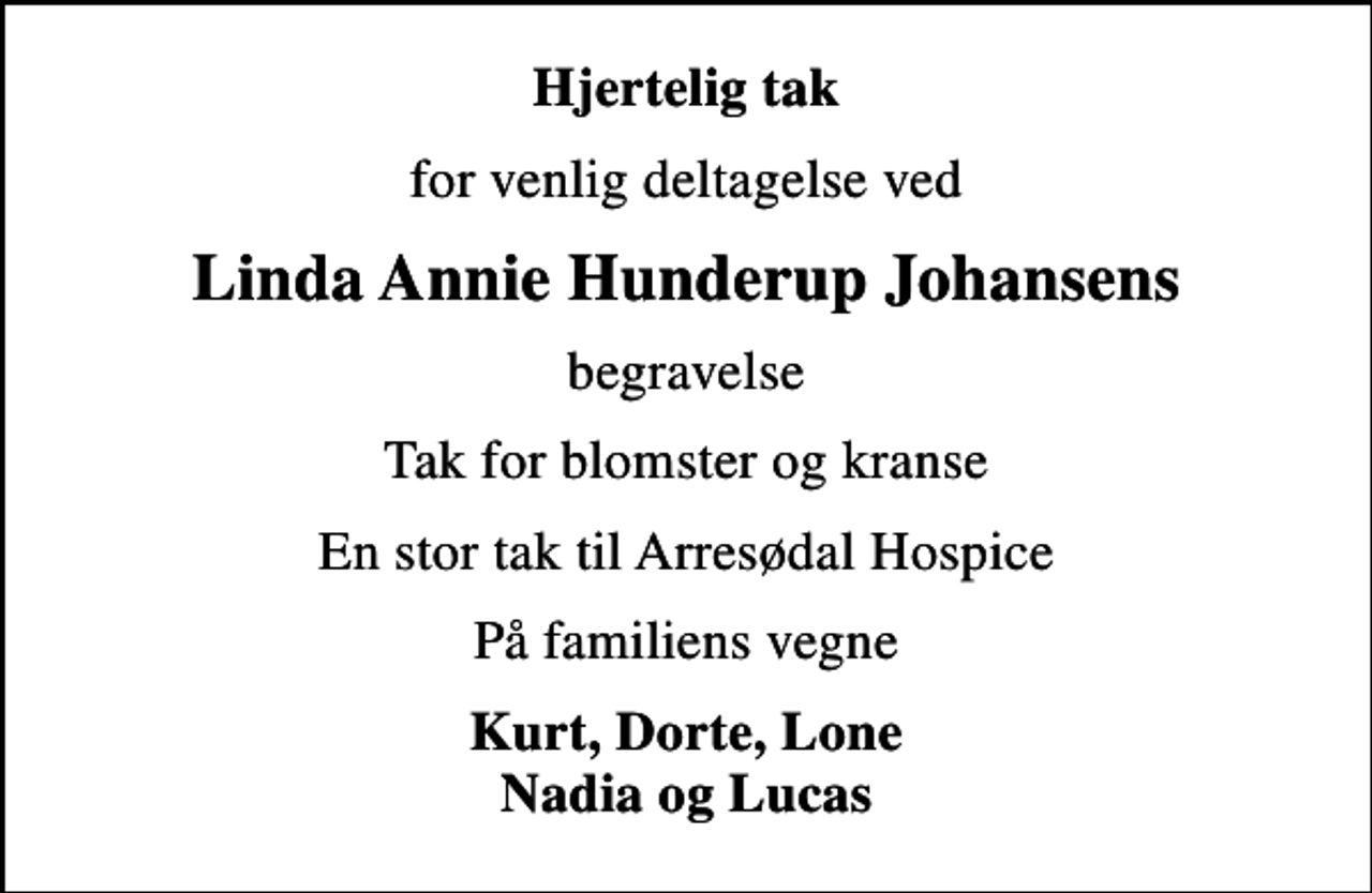 <p>Hjertelig tak<br />for venlig deltagelse ved<br />Linda Annie Hunderup Johansens<br />begravelse<br />Tak for blomster og kranse<br />En stor tak til Arresødal Hospice<br />På familiens vegne<br />Kurt, Dorte, Lone Nadia og Lucas</p>