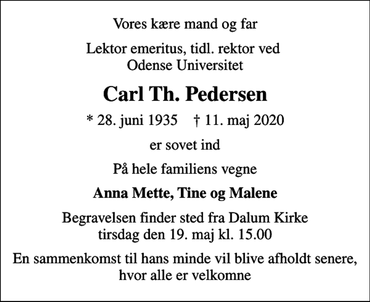 <p>Vores kære mand og far<br />Lektor emeritus, tidl. rektor ved Odense Universitet<br />Carl Th. Pedersen<br />* 28. juni 1935 ✝ 11. maj 2020<br />er sovet ind<br />På hele familiens vegne<br />Anna Mette, Tine og Malene<br />Begravelsen finder sted fra Dalum Kirke tirsdag den 19. maj kl. 15.00<br />En sammenkomst til hans minde vil blive afholdt senere, hvor alle er velkomne</p>