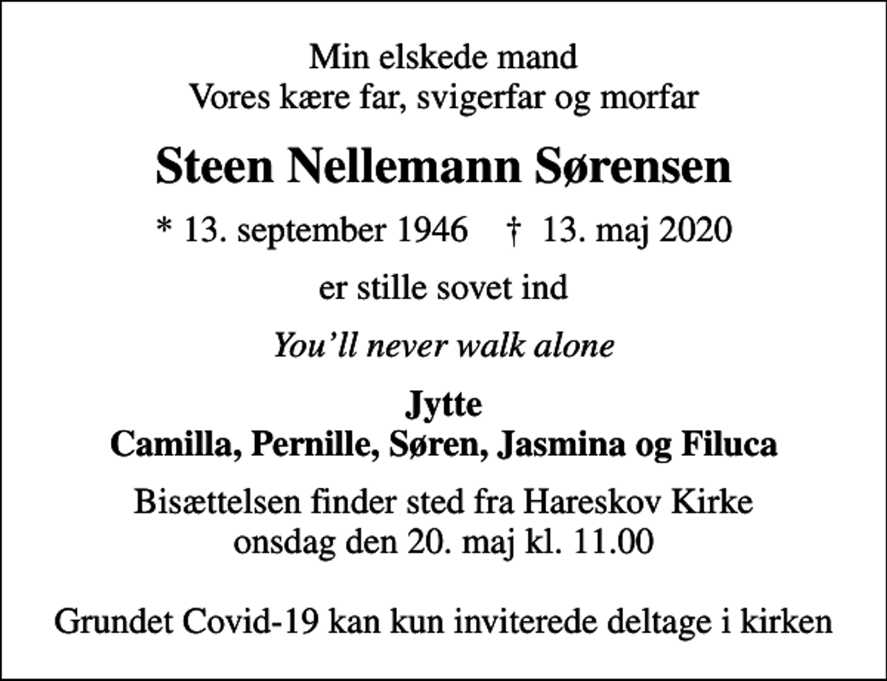 <p>Min elskede mand Vores kære far, svigerfar og morfar<br />Steen Nellemann Sørensen<br />* 13. september 1946 ✝ 13. maj 2020<br />er stille sovet ind<br />Youll never walk alone<br />Jytte Camilla, Pernille, Søren, Jasmina og Filuca<br />Bisættelsen finder sted fra Hareskov Kirke onsdag den 20. maj kl. 11.00 Grundet Covid-19 kan kun inviterede deltage i kirken</p>