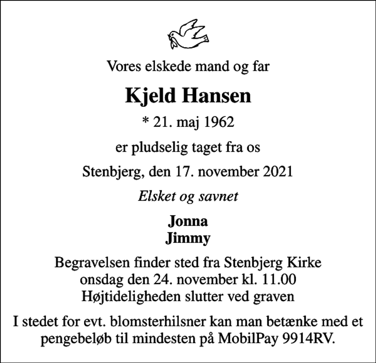 <p>Vores elskede mand og far<br />Kjeld Hansen<br />* 21. maj 1962<br />er pludselig taget fra os<br />Stenbjerg, den 17. november 2021<br />Elsket og savnet<br />Jonna Jimmy<br />Begravelsen finder sted fra Stenbjerg Kirke onsdag den 24. november kl. 11.00 Højtideligheden slutter ved graven<br />I stedet for evt. blomsterhilsner kan man betænke med et pengebeløb til mindesten på MobilPay 9914RV.</p>