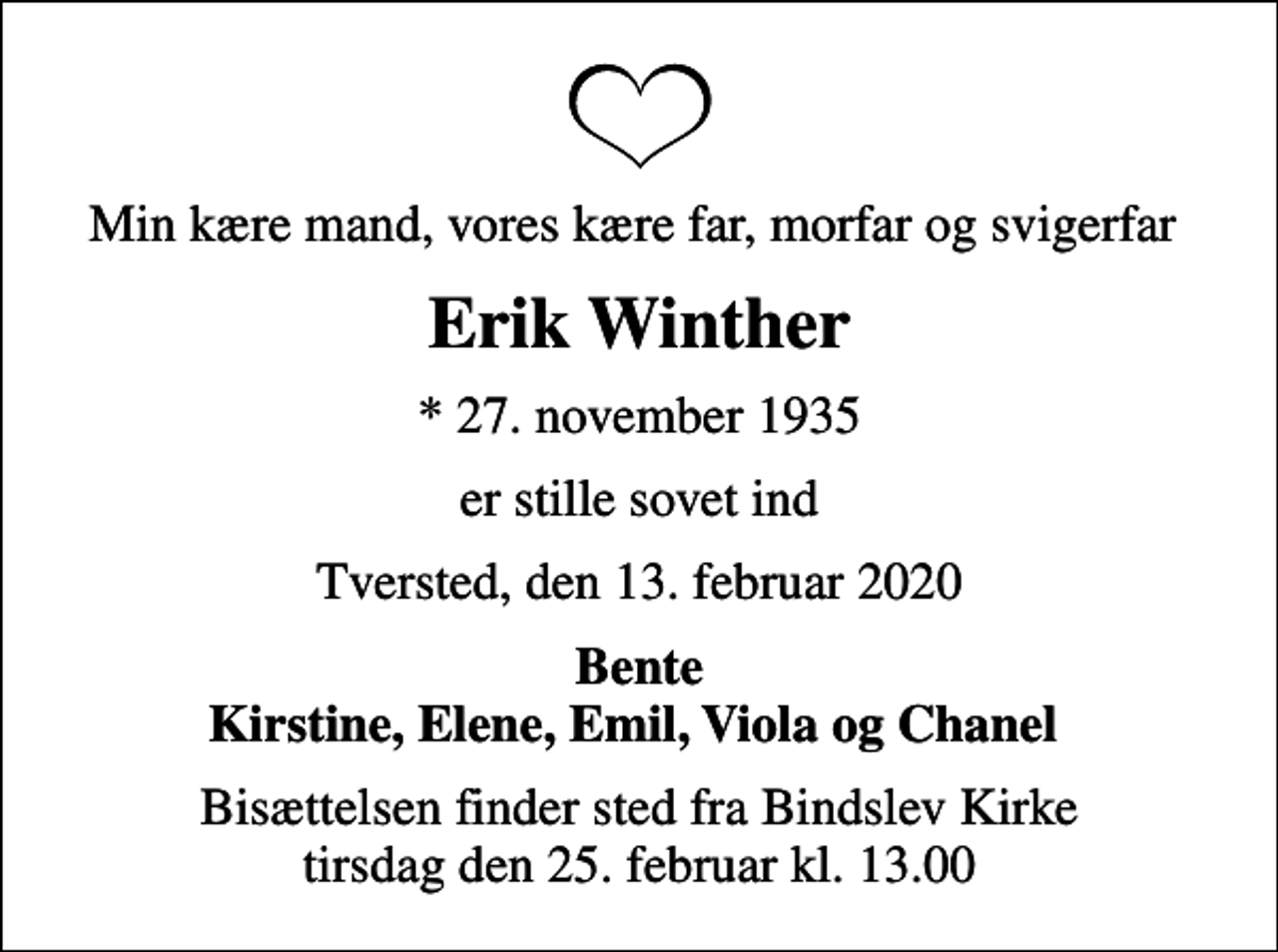 <p>Min kære mand, vores kære far, morfar og svigerfar<br />Erik Winther<br />* 27. november 1935<br />er stille sovet ind<br />Tversted, den 13. februar 2020<br />Bente Kirstine, Elene, Emil, Viola og Chanel<br />Bisættelsen finder sted fra Bindslev Kirke tirsdag den 25. februar kl. 13.00</p>