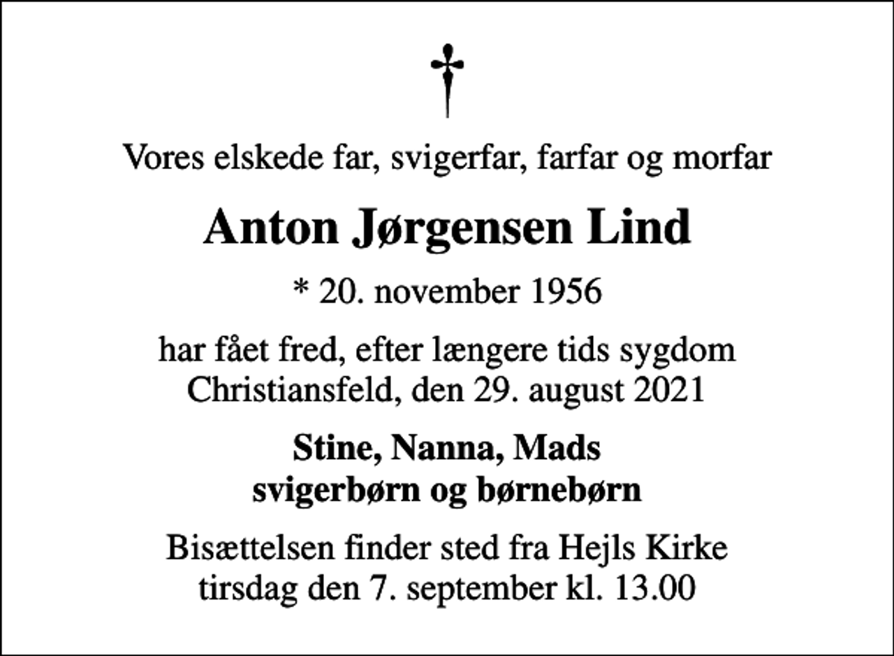<p>Vores elskede far, svigerfar, farfar og morfar<br />Anton Jørgensen Lind<br />* 20. november 1956<br />har fået fred, efter længere tids sygdom Christiansfeld, den 29. august 2021<br />Stine, Nanna, Mads svigerbørn og børnebørn<br />Bisættelsen finder sted fra Hejls Kirke tirsdag den 7. september kl. 13.00</p>