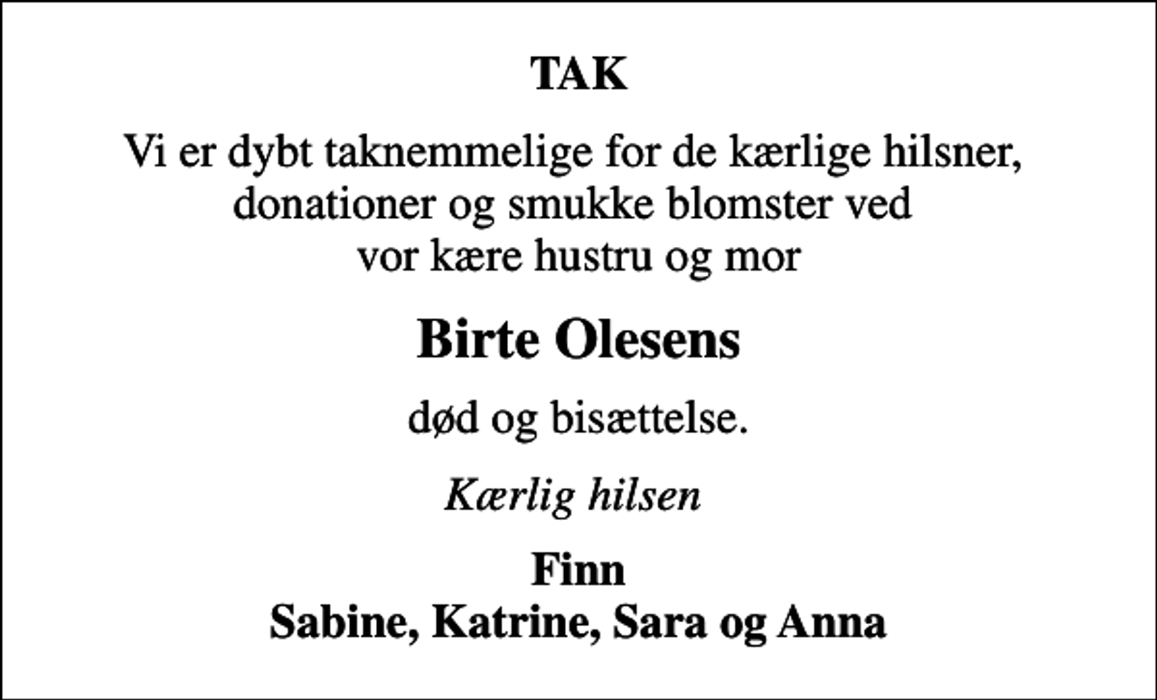 <p>TAK<br />Vi er dybt taknemmelige for de kærlige hilsner, donationer og smukke blomster ved vor kære hustru og mor<br />Birte Olesens<br />død og bisættelse.<br />Kærlig hilsen<br />Finn Sabine, Katrine, Sara og Anna</p>