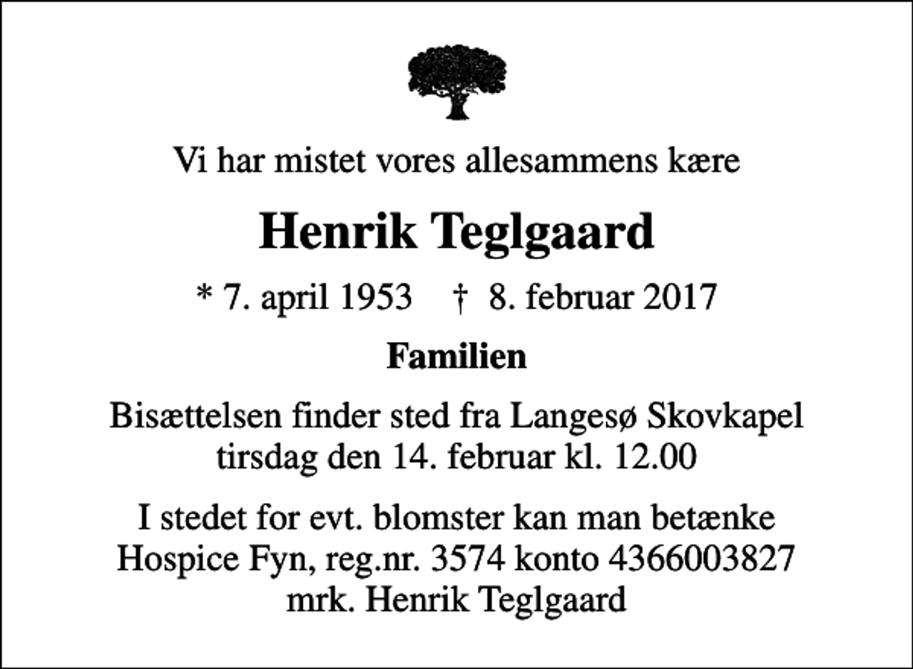 <p>Vi har mistet vores allesammens kære<br />Henrik Teglgaard<br />* 7. april 1953 ✝ 8. februar 2017<br />Familien<br />Bisættelsen finder sted fra Langesø Skovkapel tirsdag den 14. februar kl. 12.00<br />I stedet for evt. blomster kan man betænke<br />Hospice Fyn reg.nr.3574konto4366003827mrk. Henrik<br />Teglgaard</p>