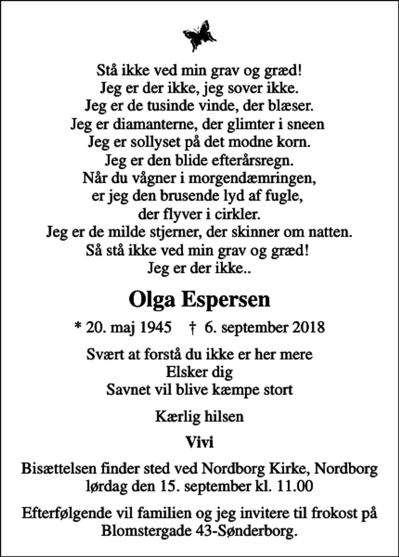 <p>Stå ikke ved min grav og græd! Jeg er der ikke, jeg sover ikke. Jeg er de tusinde vinde, der blæser. Jeg er diamanterne, der glimter i sneen Jeg er sollyset på det modne korn. Jeg er den blide efterårsregn. Når du vågner i morgendæmringen, er jeg den brusende lyd af fugle, der flyver i cirkler. Jeg er de milde stjerner, der skinner om natten. Så stå ikke ved min grav og græd! Jeg er der ikke..<br />Olga Espersen<br />* 20. maj 1945 ✝ 6. september 2018<br />Svært at forstå du ikke er her mere Elsker dig Savnet vil blive kæmpe stort<br />Kærlig hilsen<br />Vivi<br />Bisættelsen finder sted ved Nordborg Kirke, Nordborg lørdag den 15. september kl. 11.00<br />Efterfølgende vil familien og jeg invitere til frokost på Blomstergade 43-Sønderborg.</p>