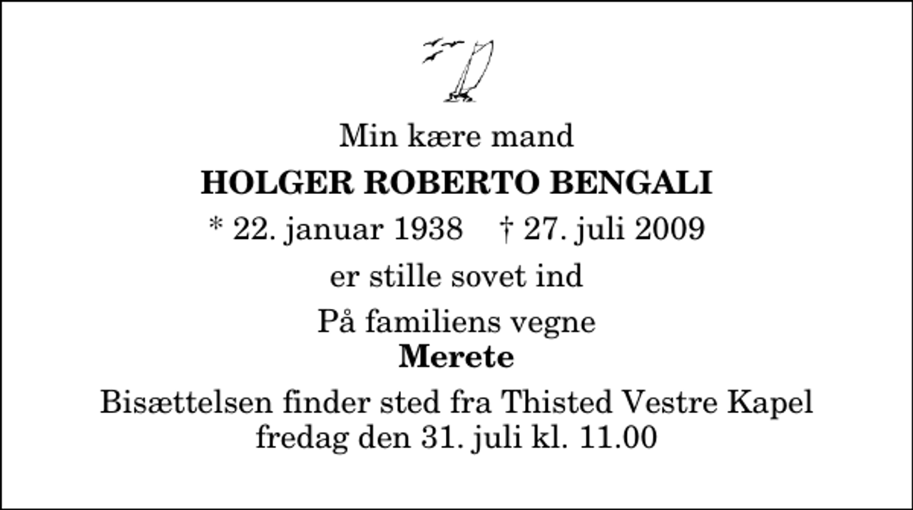 <p>Min kære mand<br />Holger Roberto Bengali<br />* 22. januar 1938 ✝ 27. juli 2009<br />er stille sovet ind<br />På familiens vegne<br />Merete<br />Bisættelsen finder sted fra Thisted Vestre Kapel fredag den 31. juli kl. 11.00</p>
