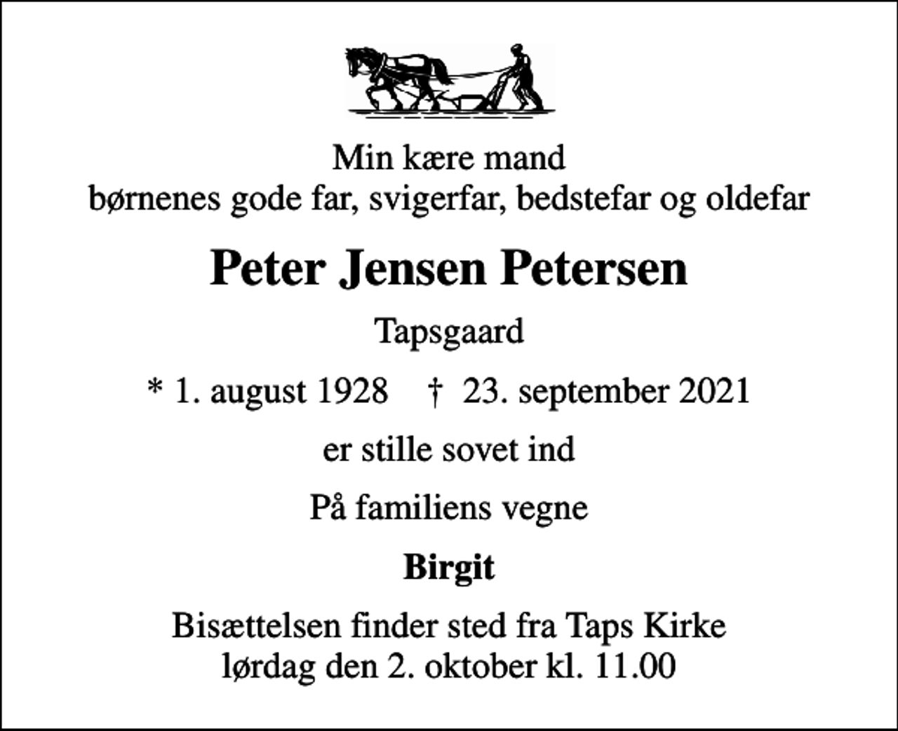 <p>Min kære mand børnenes gode far, svigerfar, bedstefar og oldefar<br />Peter Jensen Petersen<br />Tapsgaard<br />* 1. august 1928 ✝ 23. september 2021<br />er stille sovet ind<br />På familiens vegne<br />Birgit<br />Bisættelsen finder sted fra Taps Kirke lørdag den 2. oktober kl. 11.00</p>