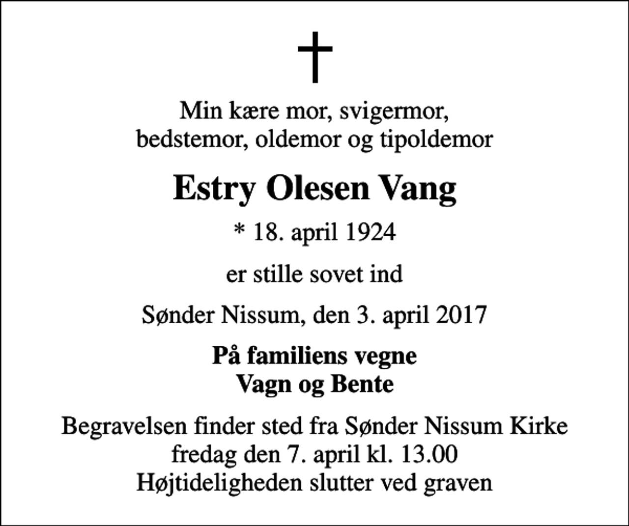 <p>Min kære mor, svigermor, bedstemor, oldemor og tipoldemor<br />Estry Olesen Vang<br />* 18. april 1924<br />er stille sovet ind<br />Sønder Nissum, den 3. april 2017<br />På familiens vegne Vagn og Bente<br />Begravelsen finder sted fra Sønder Nissum Kirke fredag den 7. april kl. 13.00 Højtideligheden slutter ved graven</p>