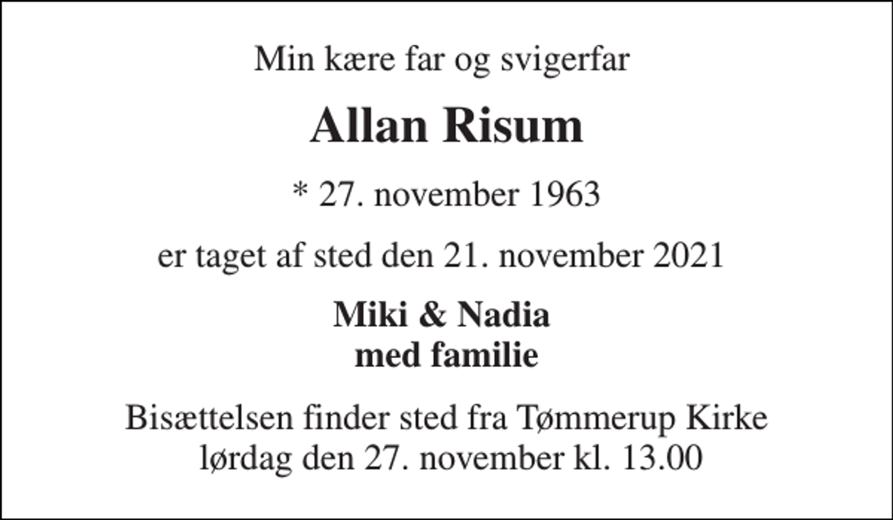 <p>Min kære far og svigerfar<br />Allan Risum<br />* 27. november 1963<br />er taget af sted den 21. november 2021<br />Miki &amp; Nadia med familie<br />Bisættelsen​ finder sted fra Tømmerup Kirke lørdag den 27. november​ kl. 13.00</p>