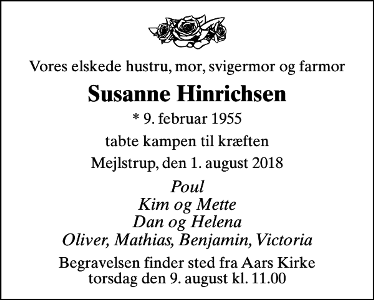 <p>Vores elskede hustru, mor, svigermor og farmor<br />Susanne Hinrichsen<br />* 9. februar 1955<br />tabte kampen til kræften<br />Mejlstrup, den 1. august 2018<br />Poul Kim og Mette Dan og Helena Oliver, Mathias, Benjamin, Victoria<br />Begravelsen finder sted fra Aars Kirke torsdag den 9. august kl. 11.00</p>