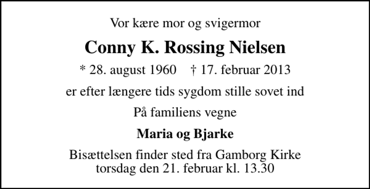 <p>Vor kære mor og svigermor<br />Conny K. Rossing Nielsen<br />* 28. august 1960 ✝ 17. februar 2013<br />er efter længere tids sygdom stille sovet ind<br />På familiens vegne<br />Maria og Bjarke<br />Bisættelsen finder sted fra Gamborg Kirke torsdag den 21. februar kl. 13.30</p>