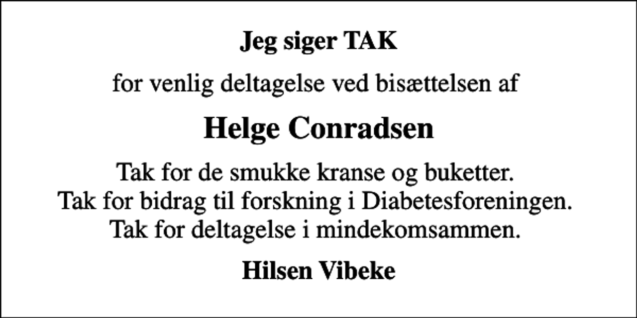 <p>Jeg siger TAK<br />for venlig deltagelse ved bisættelsen af<br />Helge Conradsen<br />Tak for de smukke kranse og buketter. Tak for bidrag til forskning i Diabetesforeningen. Tak for deltagelse i mindekomsammen.<br />Hilsen Vibeke</p>