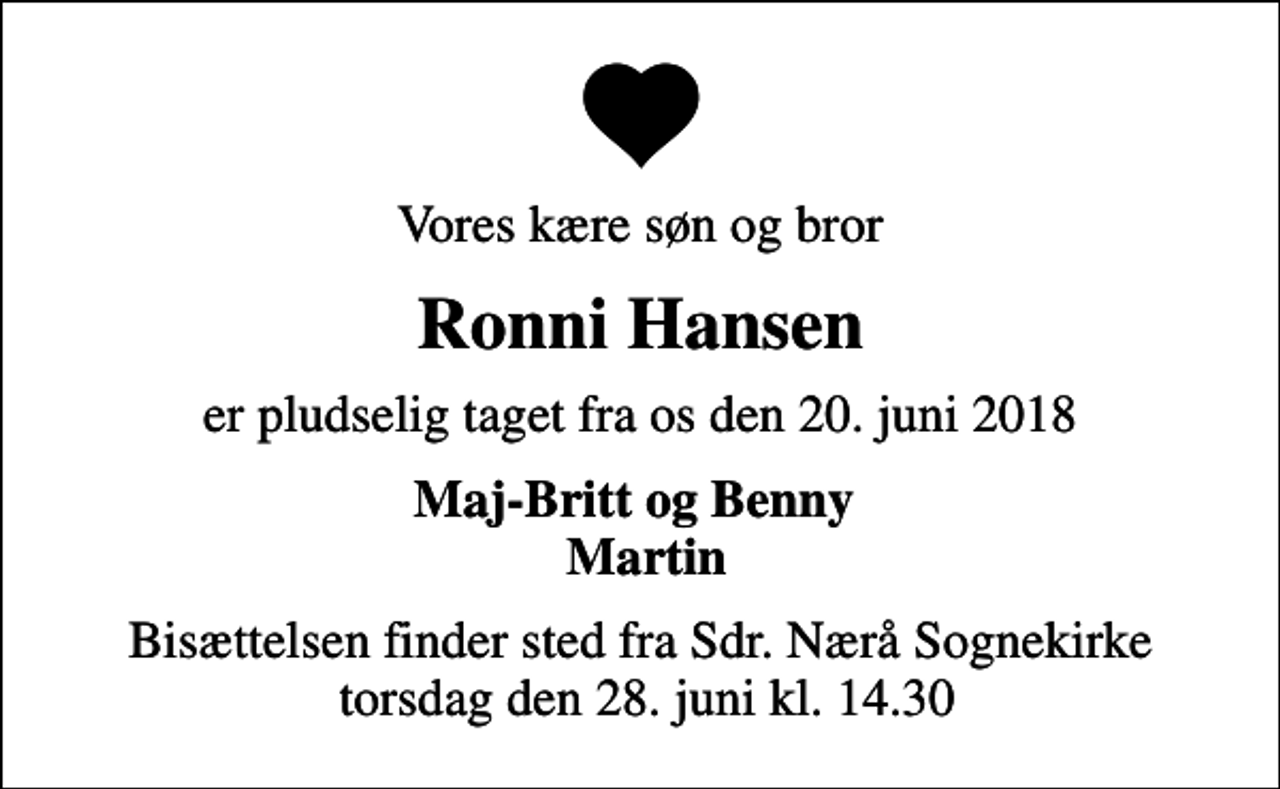<p>Vores kære søn og bror<br />Ronni Hansen<br />er pludselig taget fra os den 20. juni 2018<br />Maj-Britt og Benny Martin<br />Bisættelsen finder sted fra Sdr. Nærå Sognekirke torsdag den 28. juni kl. 14.30</p>