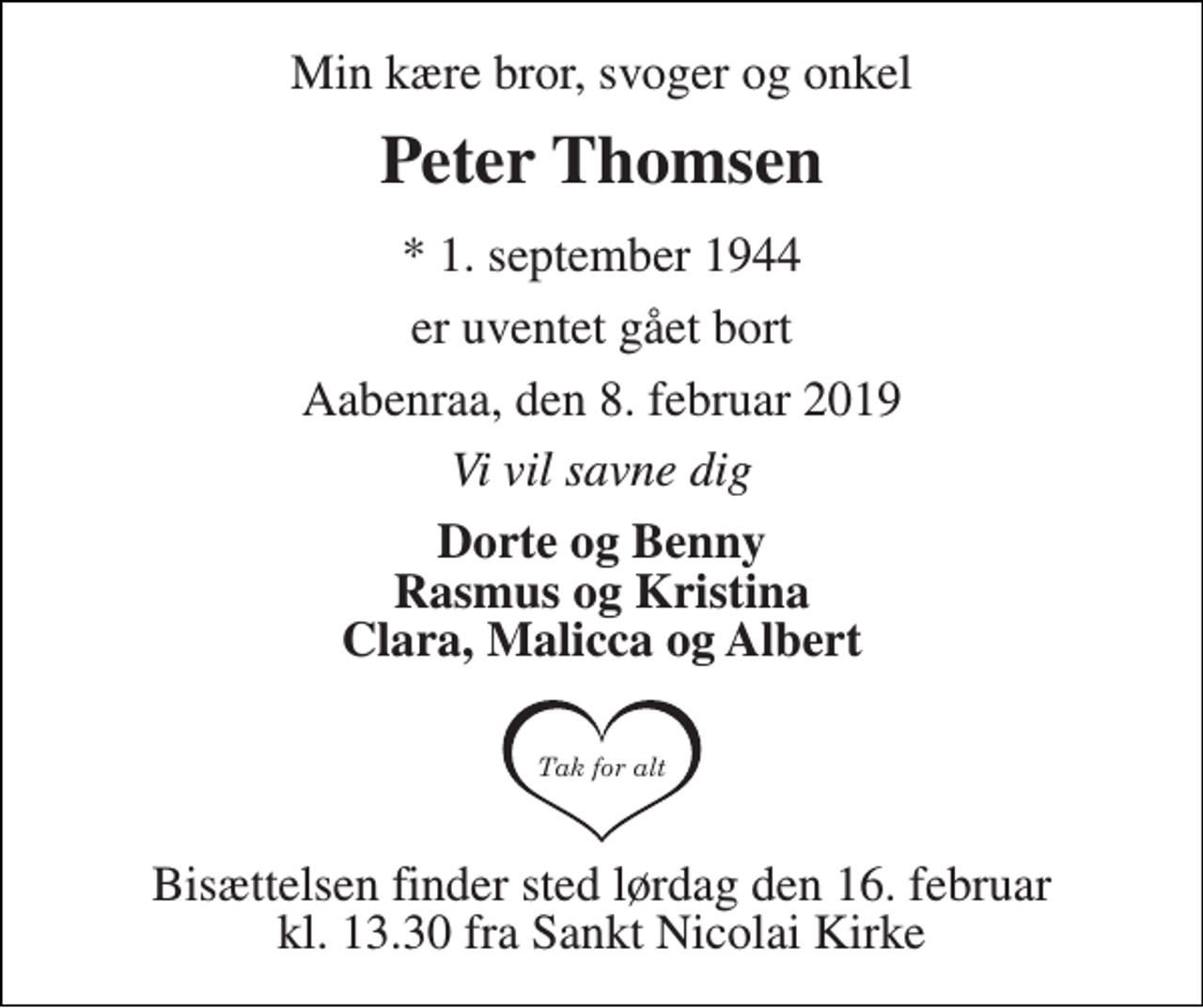 <p>Min kære bror, svoger og onkel<br />Peter Thomsen<br />* 1. september 1944<br />er uventet gået bort<br />Aabenraa, den 8. februar 2019<br />Vi vil savne dig<br />Dorte og Benny Rasmus og Kristina Clara, Malicca og Albert<br />Bisættelsen finder sted lørdag den 16. februar kl. 13.30 fra Sankt Nicolai Kirke</p>