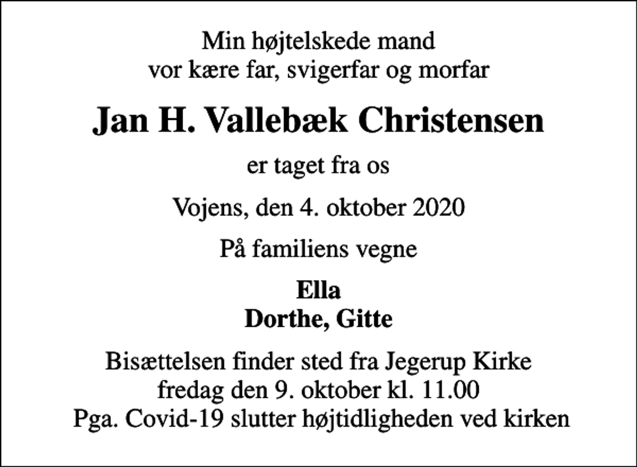 <p>Min højtelskede mand vor kære far, svigerfar og morfar<br />Jan H. Vallebæk Christensen<br />er taget fra os<br />Vojens, den 4. oktober 2020<br />På familiens vegne<br />Ella Dorthe, Gitte<br />Bisættelsen finder sted fra Jegerup Kirke fredag den 9. oktober kl. 11.00 Pga. Covid-19 slutter højtidligheden ved kirken</p>
