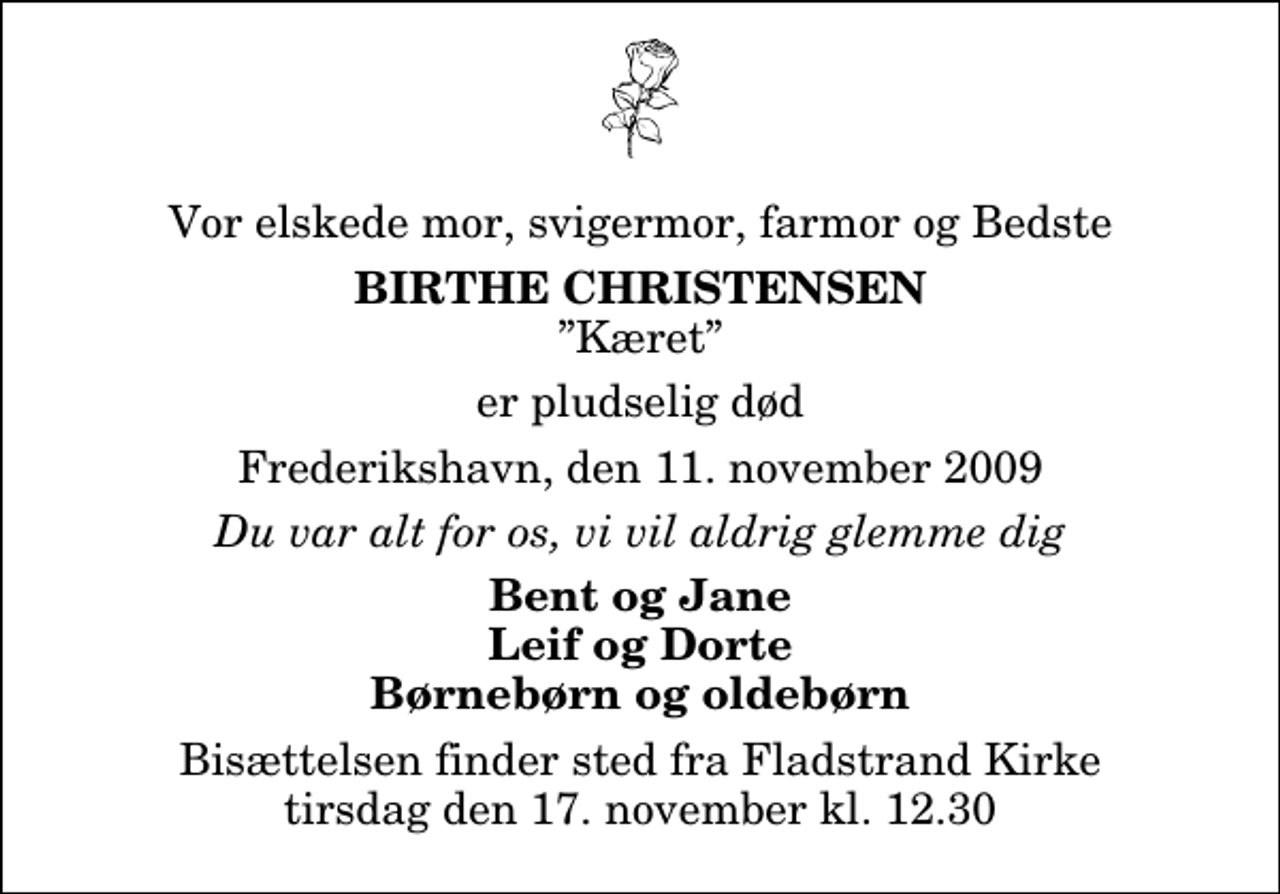 <p>Vor elskede mor, svigermor, farmor og Bedste<br />Birthe Christensen<br />Kæret<br />er pludselig død<br />Frederikshavn, den 11. november 2009<br />Du var alt for os, vi vil aldrig glemme dig<br />Bent og Jane Leif og Dorte Børnebørn og oldebørn<br />Bisættelsen finder sted fra Fladstrand Kirke tirsdag den 17. november kl. 12.30</p>